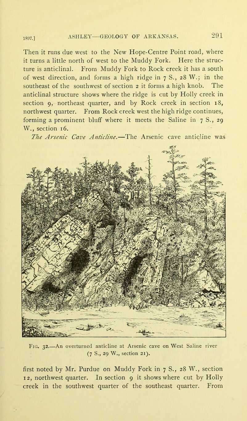 1897.] Then it runs clue west to the New Hope-Centre Point road, where it turns a little north of west to the Muddy Fork. Here the struc- ture is anticlinal, f'rom Muddy Fork to Rock creek it has a south of west direction, and forms a high ridge in 7 S., 28 W.; in the southeast of the southwest of section 2 it forms a high knob. The anticlinal structure shows where the ridge is cut by Holly creek in section 9, northeast quarter, and by Rock creek in section 18, northwest quarter. From Rock creek west the high ridge continues, forming a prominent bluff where it meets the Saline in 7 S., 29 W., section 16. The Arsenic Cave Anticline.—The Arsenic cave anticline was Fig. 32.—An overturned anticline at Arsenic cave on West Saline river (7 S., 29 W., section 21). first noted by Mr. Purdue on Muddy Fork in 7 S., 28 W., section 12, northwest quarter. In section 9 it shows where cut by Holly creek in the southwest quarter of the southeast quarter. From