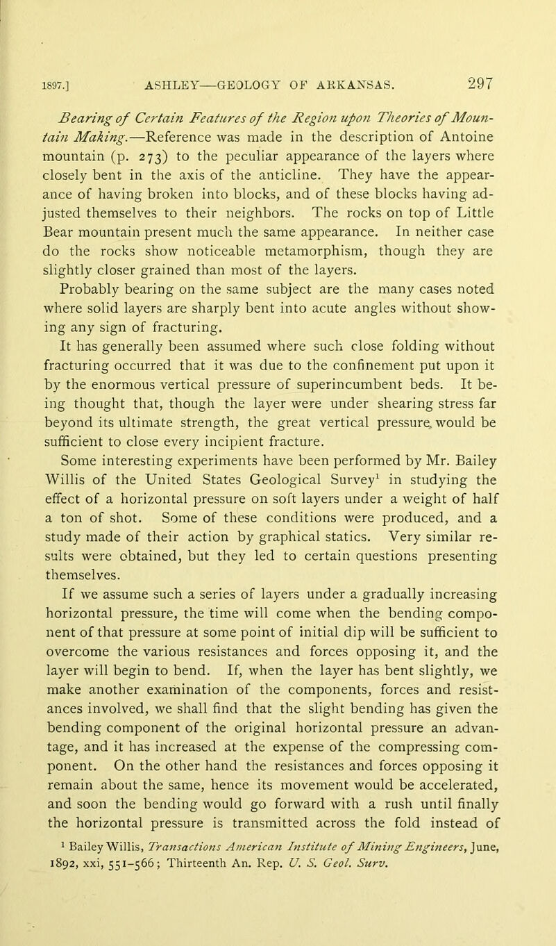 Bearing of Certain Features of the Region upon Theories of Moun- tain Making.—Reference was made in the description of Antoine mountain (p. 273) to the peculiar appearance of the layers where closely bent in the axis of the anticline. They have the appear- ance of having broken into blocks, and of these blocks having ad- justed themselves to their neighbors. The rocks on top of Little Bear mountain present much the same appearance. In neither case do the rocks show noticeable metaraorphism, though they are slightly closer grained than most of the layers. Probably bearing on the same subject are the many cases noted where solid layers are sharply bent into acute angles without show- ing any sign of fracturing. It has generally been assumed where such close folding without fracturing occurred that it was due to the confinement put upon it by the enormous vertical pressure of superincumbent beds. It be- ing thought that, though the layer were under shearing stress far beyond its ultimate strength, the great vertical pressure, would be sufficient to close every incipient fracture. Some interesting experiments have been performed by Mr. Bailey Willis of the United States Geological Survey' in studying the effect of a horizontal pressure on soft layers under a weight of half a ton of shot. Some of these conditions were produced, and a study made of their action by graphical statics. Very similar re- sults were obtained, but they led to certain questions presenting themselves. If we assume such a series of layers under a gradually increasing horizontal pressure, the time will come when the bending compo- nent of that pressure at some point of initial dip will be sufficient to overcome the various resistances and forces opposing it, and the layer will begin to bend. If, when the layer has bent slightly, we make another exathination of the components, forces and resist- ances involved, we shall find that the slight bending has given the bending component of the original horizontal pressure an advan- tage, and it has increased at the expense of the compressing com- ponent. On the other hand the resistances and forces opposing it remain about the same, hence its movement would be accelerated, and soon the bending would go forward with a rush until finally the horizontal pressure is transmitted across the fold instead of ' Bailey Willis, Transactions American Institute of Mining Etigineers,]\ms, 1892, xxi, 551-566; Thirteenth An. Rep. U. S. Geol. Surv.