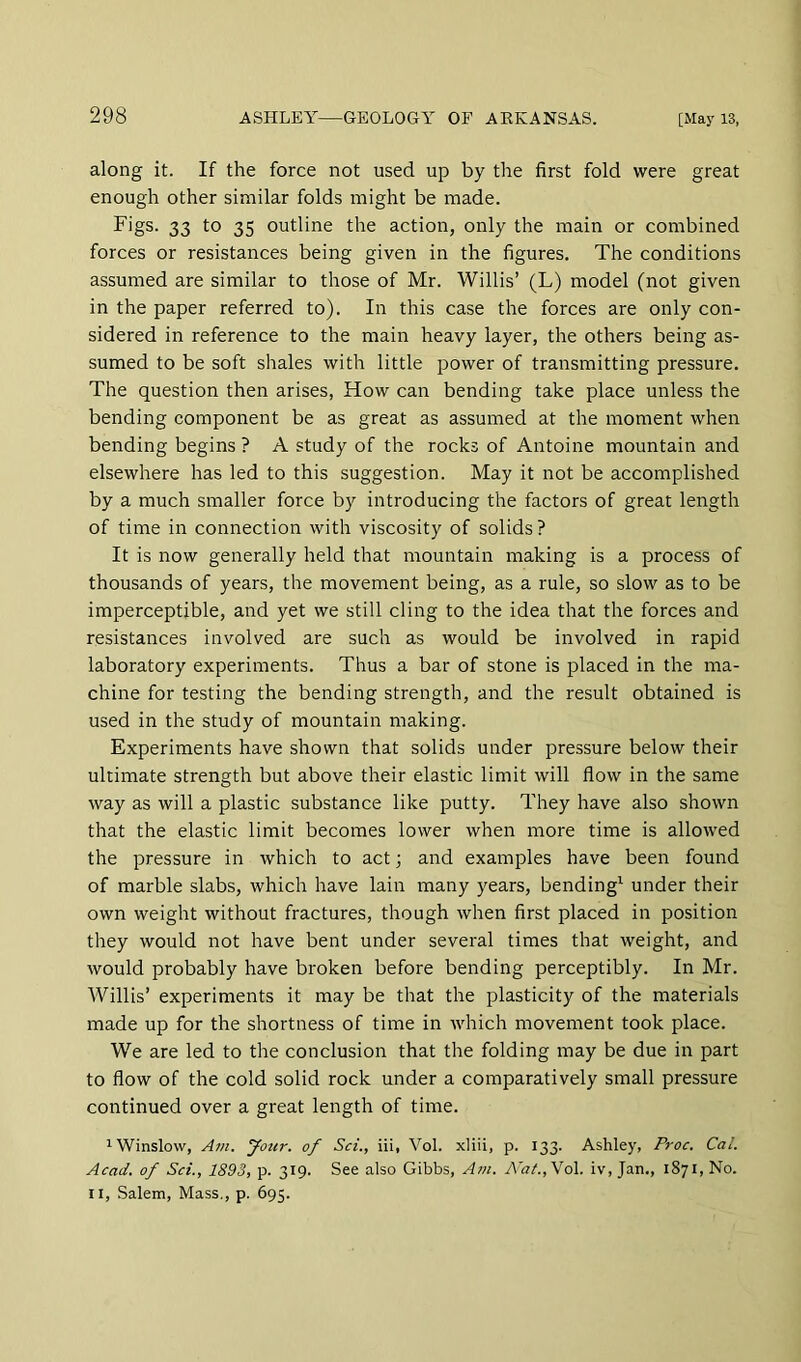 along it. If the force not used up by the first fold were great enough other similar folds might be made. Figs. 33 to 35 outline the action, only the main or combined forces or resistances being given in the figures. The conditions assumed are similar to those of Mr. Willis’ (L) model (not given in the paper referred to). In this case the forces are only con- sidered in reference to the main heavy layer, the others being as- sumed to be soft shales with little power of transmitting pressure. The question then arises, How can bending take place unless the bending component be as great as assumed at the moment when bending begins ? A study of the rocks of Antoine mountain and elsewhere has led to this suggestion. May it not be accomplished by a much smaller force by introducing the factors of great length of time in connection with viscosity of solids? It is now generally held that mountain making is a process of thousands of years, the movement being, as a rule, so slow as to be imperceptible, and yet we still cling to the idea that the forces and resistances involved are such as would be involved in rapid laboratory experiments. Thus a bar of stone is placed in the ma- chine for testing the bending strength, and the result obtained is used in the study of mountain making. Experiments have shown that solids under pressure below their ultimate strength but above their elastic limit will flow in the same way as will a plastic substance like putty. They have also shown that the elastic limit becomes lower when more time is allowed the pressure in which to act; and examples have been found of marble slabs, which have lain many years, bending^ under their own weight without fractures, though when first placed in position they would not have bent under several times that weight, and would probably have broken before bending perceptibly. In Mr. Willis’ experiments it may be that the plasticity of the materials made up for the shortness of time in which movement took place. We are led to the conclusion that the folding may be due in part to flow of the cold solid rock under a comparatively small pressure continued over a great length of time. 1 Winslow, Am. your, of Sci., iii, Vol. xliii, p. 133. Ashley, Proc. Cal. Acad, of Set., 1893, p. 319. See also Gibbs, Am. A'at.,Vo\. iv, Jan., 1871, No. II, Salem, Mass., p. 695.