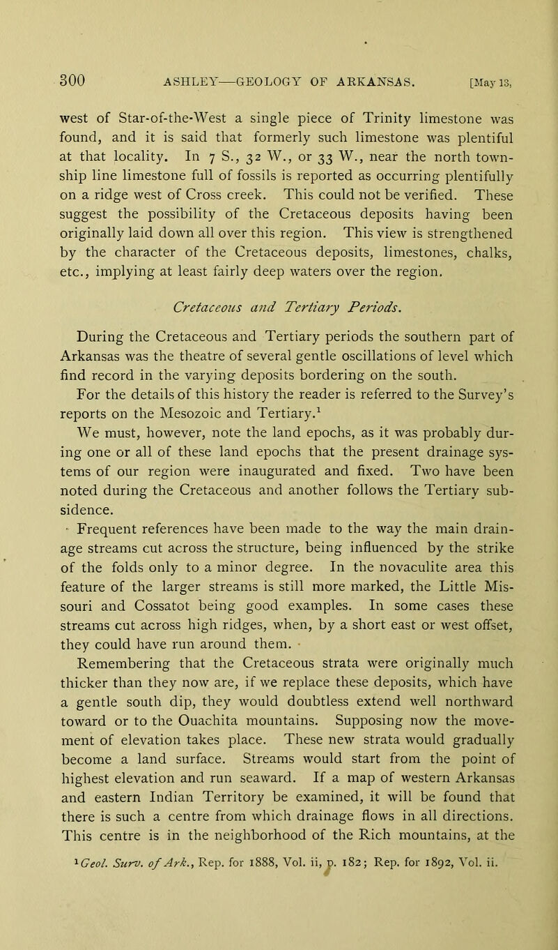 west of Star-of-the-West a single piece of Trinity limestone was found, and it is said that formerly such limestone was plentiful at that locality. In 7 S., 32 W., or 33 W., near the north town- ship line limestone full of fossils is reported as occurring plentifully on a ridge west of Cross creek. This could not be verified. These suggest the possibility of the Cretaceous deposits having been originally laid down all over this region. This view is strengthened by the character of the Cretaceous deposits, limestones, chalks, etc., implying at least fairly deep waters over the region. Cretaceous and Tertiary Periods. During the Cretaceous and Tertiary periods the southern part of Arkansas was the theatre of several gentle oscillations of level which find record in the varying deposits bordering on the south. For the details of this history the reader is referred to the Survey’s reports on the Mesozoic and Tertiary.^ We must, however, note the land epochs, as it was probably dur- ing one or all of these land epochs that the present drainage sys- tems of our region were inaugurated and fixed. Two have been noted during the Cretaceous and another follows the Tertiary sub- sidence. ■ Frequent references have been made to the way the main drain- age streams cut across the structure, being influenced by the strike of the folds only to a minor degree. In the novaculite area this feature of the larger streams is still more marked, the Little Mis- souri and Cossatot being good examples. In some cases these streams cut across high ridges, when, by a short east or west offset, they could have run around them. ■ Remembering that the Cretaceous strata were originally much thicker than they now are, if we replace these deposits, which have a gentle south dip, they would doubtless extend well northward toward or to the Ouachita mountains. Supposing now the move- ment of elevation takes place. These new strata would gradually become a land surface. Streams would start from the point of highest elevation and run seaward. If a map of western Arkansas and eastern Indian Territory be examined, it will be found that there is such a centre from which drainage flows in all directions. This centre is in the neighborhood of the Rich mountains, at the ^Geol. Surv. of Ark., Rep. for 1888, Vol. ii, t). 182; Rep. for 1892, Vol. ii.