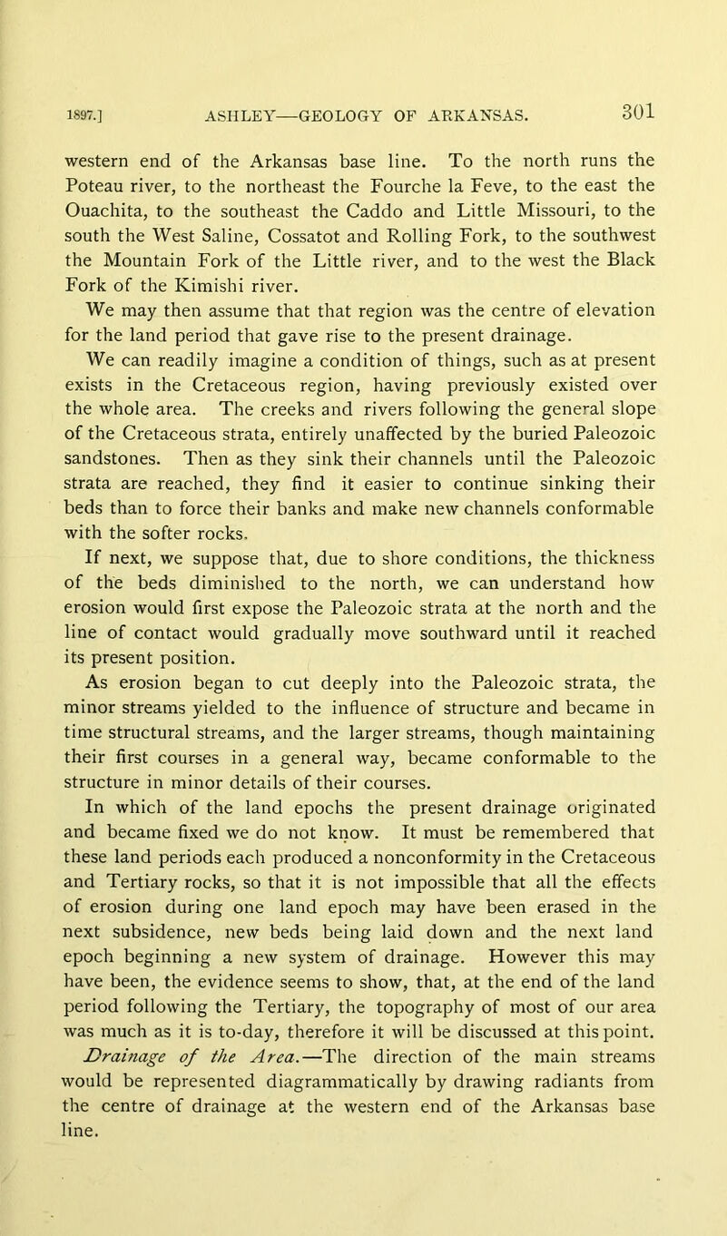 western end of the Arkansas base line. To the north runs the Poteau river, to the northeast the Fourche la Feve, to the east the Ouachita, to the southeast the Caddo and Little Missouri, to the south the West Saline, Cossatot and Rolling Fork, to the southwest the Mountain Fork of the Little river, and to the west the Black Fork of the Kimishi river. We may then assume that that region was the centre of elevation for the land period that gave rise to the present drainage. We can readily imagine a condition of things, such as at present exists in the Cretaceous region, having previously existed over the whole area. The creeks and rivers following the general slope of the Cretaceous strata, entirely unaffected by the buried Paleozoic sandstones. Then as they sink their channels until the Paleozoic strata are reached, they find it easier to continue sinking their beds than to force their banks and make new channels conformable with the softer rocks. If next, we suppose that, due to shore conditions, the thickness of the beds diminislied to the north, we can understand how erosion would first expose the Paleozoic strata at the north and the line of contact would gradually move southward until it reached its present position. As erosion began to cut deeply into the Paleozoic strata, the minor streams yielded to the influence of structure and became in time structural streams, and the larger streams, though maintaining their first courses in a general way, became conformable to the structure in minor details of their courses. In which of the land epochs the present drainage originated and became fixed we do not know. It must be remembered that these land periods each produced a nonconformity in the Cretaceous and Tertiary rocks, so that it is not impossible that all the effects of erosion during one land epoch may have been erased in the next subsidence, new beds being laid down and the next land epoch beginning a new system of drainage. However this may have been, the evidence seems to show, that, at the end of the land period following the Tertiary, the topography of most of our area was much as it is to-day, therefore it will be discussed at this point. Drainage of the Area.—The direction of the main streams would be represented diagrammatically by drawing radiants from the centre of drainage at the western end of the Arkansas base line.