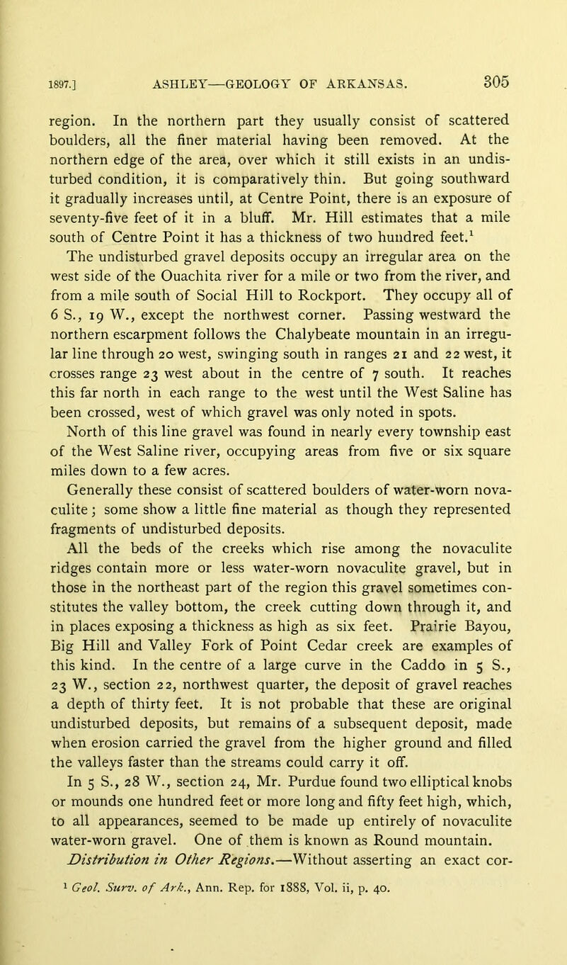 region. In the northern part they usually consist of scattered boulders, all the finer material having been removed. At the northern edge of the area, over which it still exists in an undis- turbed condition, it is comparatively thin. But going southward it gradually increases until, at Centre Point, there is an exposure of seventy-five feet of it in a bluff. Mr. Hill estimates that a mile south of Centre Point it has a thickness of two hundred feet.^ The undisturbed gravel deposits occupy an irregular area on the west side of the Ouachita river for a mile or two from the river, and from a mile south of Social Hill to Rockport. They occupy all of 6 S., 19 W., except the northwest corner. Passing westward the northern escarpment follows the Chalybeate mountain in an irregu- lar line through 20 west, swinging south in ranges 21 and 22 west, it crosses range 23 west about in the centre of 7 south. It reaches this far north in each range to the west until the West Saline has been crossed, west of which gravel was only noted in spots. North of this line gravel was found in nearly every township east of the West Saline river, occupying areas from five or six square miles down to a few acres. Generally these consist of scattered boulders of water-worn nova- culite; some show a little fine material as though they represented fragments of undisturbed deposits. All the beds of the creeks which rise among the novaculite ridges contain more or less water-worn novaculite gravel, but in those in the northeast part of the region this gravel sometimes con- stitutes the valley bottom, the creek cutting down through it, and in places exposing a thickness as high as six feet. Prairie Bayou, Big Hill and Valley Fork of Point Cedar creek are examples of this kind. In the centre of a large curve in the Caddo in 5 S., 23 W., section 22, northwest quarter, the deposit of gravel reaches a depth of thirty feet. It is not probable that these are original undisturbed deposits, but remains of a subsequent deposit, made when erosion carried the gravel from the higher ground and filled the valleys faster than the streams could carry it off. In 5 S., 28 W., section 24, Mr. Purdue found two elliptical knobs or mounds one hundred feet or more long and fifty feet high, which, to all appearances, seemed to be made up entirely of novaculite water-worn gravel. One of them is known as Round mountain. Distribution in Other Regions.—Without asserting an exact cor-
