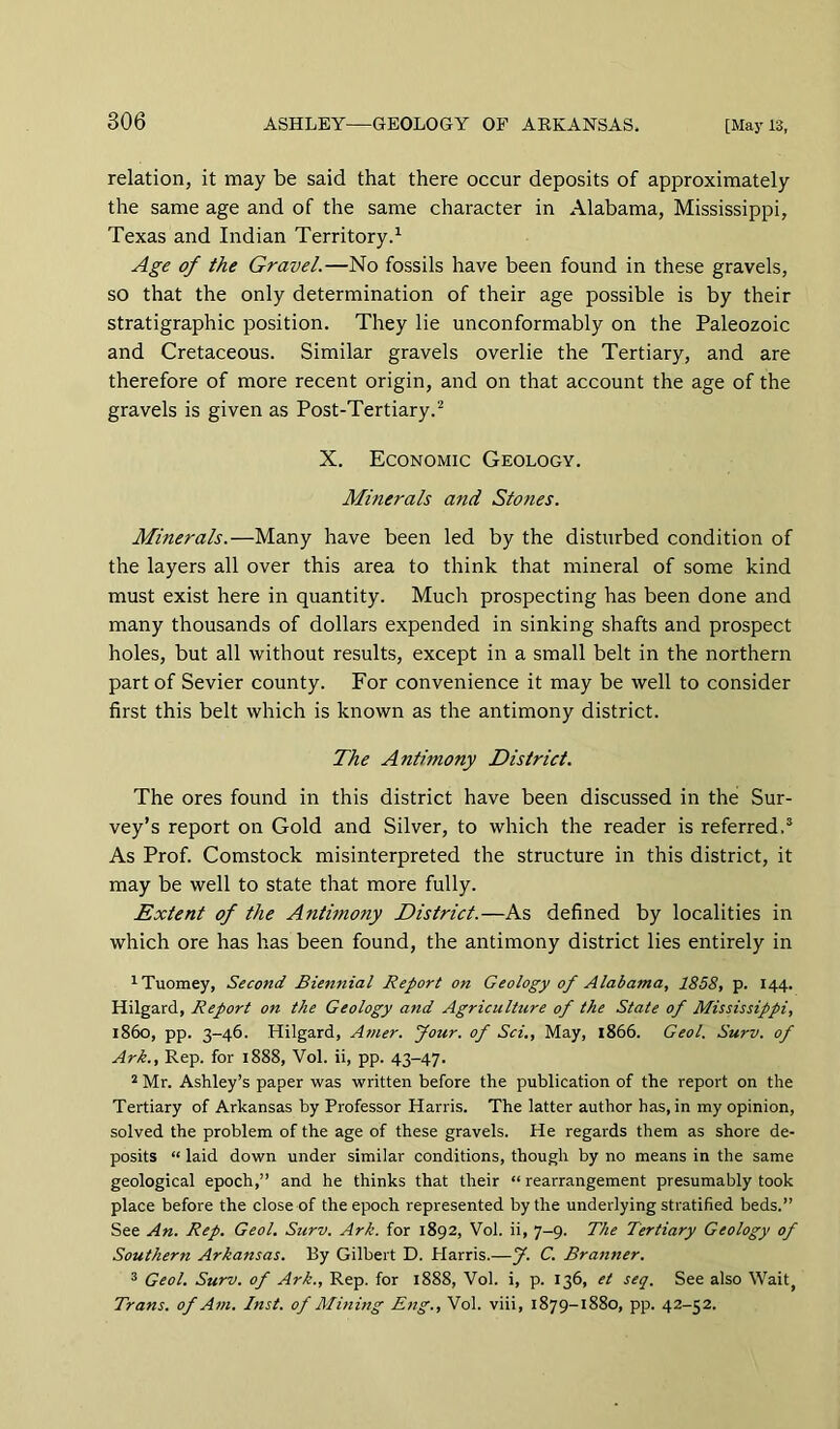 relation, it may be said that there occur deposits of approximately the same age and of the same character in Alabama, Mississippi, Texas and Indian Territory.^ Age of the Gravel.—No fossils have been found in these gravels, so that the only determination of their age possible is by their stratigraphic position. They lie unconformably on the Paleozoic and Cretaceous. Similar gravels overlie the Tertiary, and are therefore of more recent origin, and on that account the age of the gravels is given as Post-Tertiary.^ X. Economic Geology. Minerals and Stones. Minerals.—Many have been led by the disturbed condition of the layers all over this area to think that mineral of some kind must exist here in quantity. Much prospecting has been done and many thousands of dollars expended in sinking shafts and prospect holes, but all without results, except in a small belt in the northern part of Sevier county. For convenience it may be well to consider first this belt which is known as the antimony district. The Antimony District. The ores found in this district have been discussed in the Sur- vey’s report on Gold and Silver, to which the reader is referred.® As Prof. Comstock misinterpreted the structure in this district, it may be well to state that more fully. Extent of the Antunony District.—As defined by localities in which ore has has been found, the antimony district lies entirely in ^Tuomey, Second Biennial Report on Geology of Alabama, 1858, p. 144. Hilgard, Report on the Geology and Agriculture of the State of Mississippi, i860, pp. 3-46. Hilgard, Atner. four, of Sci., May, 1866. Geol. Surv. of Ark., Rep. for 1888, Vol. ii, pp. 43-47. 2 Mr. Ashley’s paper was written before the publication of the report on the Tertiary of Arkansas by Professor Harris. The latter author has, in my opinion, solved the problem of the age of these gravels. He regards them as shore de- posits “ laid down under similar conditions, though by no means in the same geological epoch,” and he thinks that their “rearrangement presumably took place before the close of the epoch represented by the underlying stratified beds.” See An. Rep. Geol. Surv. Ark. for 1892, Vol. ii, 7-9. The Tertiary Geology of Southern Arkansas. By Gilbert D. Plarris.—J. C. Branner. ^ Geol. Surv. of Ark., Rep. for 1888, Vol. i, p. 136, et seq. See also Wait, Trans, of Am. Inst, of Mining Eng., Vol. viii, 1879-1880, pp. 42-52.