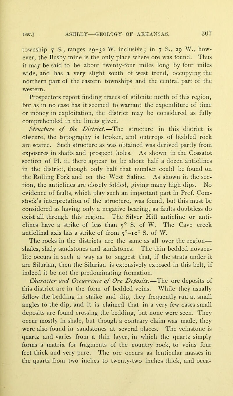 township 7 S., ranges 29-32 W. inclusive; in 7 S., 29 W., how- ever, the Busby mine is the only place where ore was found. Thus it may be said to be about twenty-four miles long by four miles wide, and has a very slight south of west trend, occupying the northern part of the eastern townships and the central part of the western. Prospectors report finding traces of stibnite north of this region, but as in no case has it seemed to warrant the expenditure of time or money in exploitation, the district may be considered as fully comprehended in the limits given. Structure of the District.—The structure in this district is obscure, the topography is broken, and outcrops of bedded rock are scarce. Such structure as was obtained was derived partly from exposures in shafts and prospect holes. As shown in the Cossatot section of PI. ii, there appear to be about half a dozen anticlines in the district, though only half that number could be found on the Rolling Fork and on the West Saline. As shown in the sec- tion, the anticlines are closely folded, giving many high dips. No evidence of faults, which play such an important part in Prof. Com- stock’s interpretation of the structure, was found, but this must be considered as having only a negative bearing, as faults doubtless do exist all through this region. The Silver Hill anticline or anti- clines have a strike of less than 5° S. of W. The Cave creek anticlinal axis has a strike of from 5°-io° S. of W. The rocks in the districts are the same as all over the region— shales, shaly sandstones and sandstones. The thin bedded novacu- lite occurs in such a way as to suggest that, if the strata under it are Silurian, then the Silurian is extensively exposed in this belt, if indeed it be not the predominating formation. Character and Occurre7tce of Ore Deposits.—The ore deposits of this district are in the form of bedded veins. While they usually follovv the bedding in strike and dip, they frequently run at small angles to the dip, and it is claimed that in a very few cases small deposits are found crossing the bedding, but none were seen. They occur mostly in shale, but though a contrary claim was made, they were also found in sandstones at several places. The veinstone is quartz and varies from a thin layer, in which the quartz simply forms a matrix for fragments of the country rock, to veins four feet thick and very pure. The ore occurs as lenticular masses in the quartz from two inches to twenty-two inches thick, and occa-
