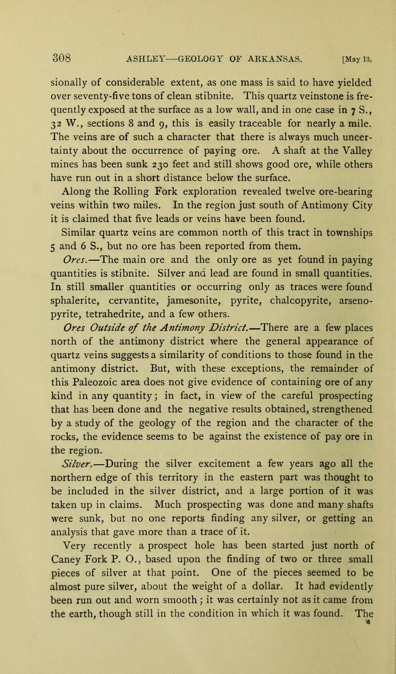 sionally of considerable extent, as one mass is said to have yielded over seventy-five tons of clean stibnite. This quartz veinstone is fre- quently exposed at the surface as a low wall, and in one case in 7 S., 32 W., sections 8 and 9, this is easily traceable for nearly a mile. The veins are of such a character that there is always much uncer- tainty about the occurrence of paying ore. A shaft at the Valley mines has been sunk 230 feet and still shows good ore, while others have run out in a short distance below the surface. Along the Rolling Fork exploration revealed twelve ore-bearing veins within two miles. In the region just south of Antimony City it is claimed that five leads or veins have been found. Similar quartz veins are common north of this tract in townships 5 and 6 S., but no ore has been reported from them. Ores.—The main ore and the only ore as yet found in paying quantities is stibnite. Silver and lead are found in small quantities. In still smaller quantities or occurring only as traces were found sphalerite, cervantite, jamesonite, pyrite, chalcopyrite, arseno- pyrite, tetrahedrite, and a few others. Ores Outside of the Antimony District.—There are a few places north of the antimony district where the general appearance of quartz veins suggests a similarity of conditions to those found in the antimony district. But, with these exceptions, the remainder of this Paleozoic area does not give evidence of containing ore of any kind in any quantity; in fact, in view of the careful prospecting that has been done and the negative results obtained, strengthened by a study of the geology of the region and the character of the rocks, the evidence seems to be against the existence of pay ore in the region. Silver.—During the silver excitement a few years ago all the northern edge of this territory in the eastern part was thought to be included in the silver district, and a large portion of it was taken up in claims. Much prospecting was done and many shafts were sunk, but no one reports finding any silver, or getting an analysis that gave more than a trace of it. Very recently a prospect hole has been started just north of Caney Fork P. O., based upon the finding of two or three small pieces of silver at that point. One of the pieces seemed to be almost pure silver, about the weight of a dollar. It had evidently been run out and worn smooth ; it was certainly not as it came from the earth, though still in the condition in which it was found. The