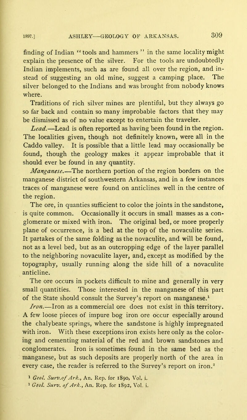 finding of Indian “tools and hammers ” in the same locality might explain the presence of the silver. For the tools are undoubtedly Indian implements, such as are found all over the region, and in- stead of suggesting an old mine, suggest a camping place. The silver belonged to the Indians and was brought from nobody knows where. Traditions of rich silver mines are plentiful, but they always go so far back and contain so many improbable factors that they may be dismissed as of no value except to entertain the traveler. Lead.—Lead is often reported as having been found in the region. The localities given, though not definitely known, were all in the Caddo valley. It is possible that a little lead may occasionally be found, though the geology makes it appear improbable that it should ever be found in any quantity. Manganese The northern portion of the region borders on the manganese district of southwestern Arkansas, and in a few instances traces of manganese were found on anticlines well in the centre of the region. The ore, in quanties sufficient to color the joints in the sandstone, is quite common. Occasionally it occurs in small masses as a con- glomerate or mixed with iron. The original bed, or more properly plane of occurrence, is a bed at the top of the novaculite series. It partakes of the same folding as the novaculite, and will be found, not as a level bed, but as an outcropping edge of the layer parallel to the neighboring novaculite layer, and, except as modified by the topography, usually running along the side hill of a novaculite anticline. The ore occurs in pockets difficult to mine and generally in very small quantities. Those interested in the manganese of this part of the State should consult the Survey’s report on manganese.^ Iron.—Iron as a commercial ore does not exist in this territory. A few loose pieces of impure bog iron ore occur especially around the chalybeate springs, where the sandstone is highly impregnated with iron. With these exceptions iron exists here only as the color- ing and cementing material of the red and brown sandstones and conglomerates. Iron is sometimes found in the same bed as the manganese, but as such deposits are properly north of the area in every case, the reader is referred to the Survey’s report on iron.'’ * Geol. Surv.of Ark., An. Rep. for 1890, Vol. i. Geol. Surv. of Ark., An. Rep. for 1892, Vol i.