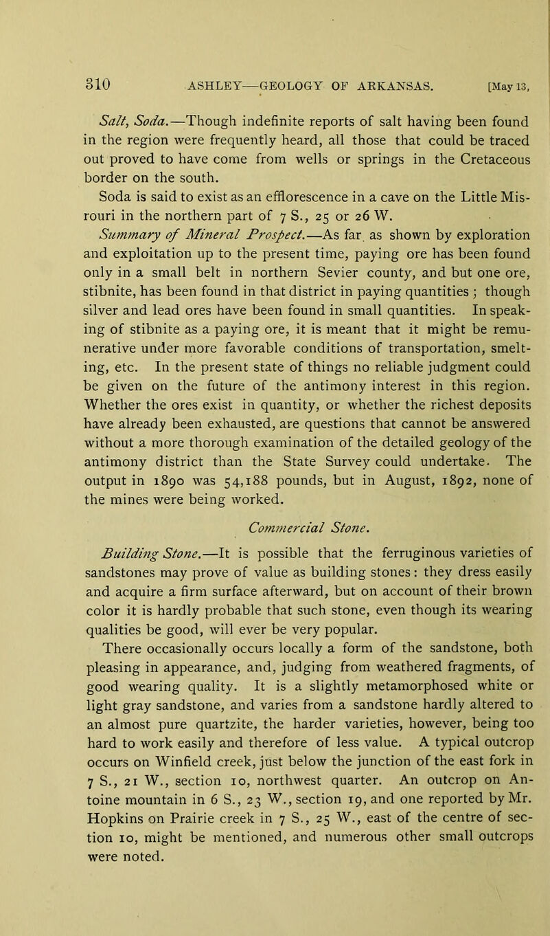 Salt, Soda.—Though indefinite reports of salt having been found in the region were frequently heard, all those that could be traced out proved to have come from wells or springs in the Cretaceous border on the south. Soda is said to exist as an efflorescence in a cave on the Little Mis- rouri in the northern part of 7 S., 25 or 26 W. Summary of Mineral Prospect.—As far as shown by exploration and exploitation up to the present time, paying ore has been found only in a small belt in northern Sevier county, and but one ore, stibnite, has been found in that district in paying quantities ; though silver and lead ores have been found in small quantities. In speak- ing of stibnite as a paying ore, it is meant that it might be remu- nerative under more favorable conditions of transportation, smelt- ing, etc. In the present state of things no reliable judgment could be given on the future of the antimony interest in this region. Whether the ores exist in quantity, or whether the richest deposits have already been exhausted, are questions that cannot be answered without a more thorough examination of the detailed geology of the antimony district than the State Survey could undertake. The output in 1890 was 54,188 pounds, but in August, 1892, none of the mines were being worked. Com7nercial Stone. Building Stone.—It is possible that the ferruginous varieties of sandstones may prove of value as building stones: they dress easily and acquire a firm surface afterward, but on account of their brown color it is hardly probable that such stone, even though its wearing qualities be good, will ever be very popular. There occasionally occurs locally a form of the sandstone, both pleasing in appearance, and, judging from weathered fragments, of good wearing quality. It is a slightly metamorphosed white or light gray sandstone, and varies from a sandstone hardly altered to an almost pure quartzite, the harder varieties, however, being too hard to work easily and therefore of less value. A typical outcrop occurs on Winfield creek, just below the junction of the east fork in 7 S., 21 W., section 10, northwest quarter. An outcrop on An- toine mountain in 6 S., 23 W., section 19, and one reported by Mr. Hopkins on Prairie creek in 7 S., 25 W., east of the centre of sec- tion 10, might be mentioned, and numerous other small outcrops were noted.