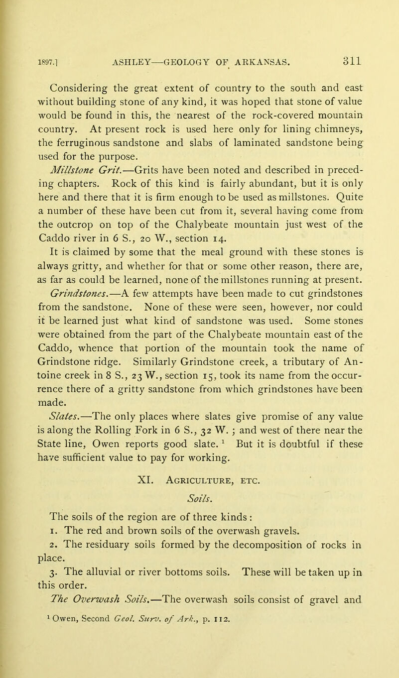 Considering the great extent of country to the south and east without building stone of any kind, it was hoped that stone of value would be found in this, the nearest of the rock-covered mountain country. At present rock is used here only for lining chimneys, the ferruginous sandstone and slabs of laminated sandstone being used for the purpose. Millstone Grit.—Grits have been noted and described in preced- ing chapters. Rock of this kind is fairly abundant, but it is only here and there that it is firm enough to be used as millstones. Quite a number of these have been cut from it, several having come from the outcrop on top of the Chalybeate mountain just west of the Caddo river in 6 S., 20 W., section 14. It is claimed by some that the meal ground with these stones is always gritty, and whether for that or some other reason, there are, as far as could be learned, none of the millstones running at present. Grindstones.—A few attempts have been made to cut grindstones from the sandstone. None of these were seen, however, nor could it be learned just what kind of sandstone was used. Some stones were obtained from the part of the Chalybeate mountain east of the Caddo, whence that portion of the mountain took the name of Grindstone ridge. Similarly Grindstone creek, a tributary of An- toine creek in 8 S., 23 W., section 15, took its name from the occur- rence there of a gritty sandstone from which grindstones have been made. Slates.—The only places where slates give promise of any value is along the Rolling Fork in 6 S., 32 W. ; and west of there near the State line, Owen reports good slate. ^ But it is doubtful if these have sufficient value to pay for working. XI. Agriculture, etc. Soils. The soils of the region are of three kinds : 1. The red and brown soils of the overwash gravels. 2. The residuary soils formed by the decomposition of rocks in place. 3. The alluvial or river bottoms soils. These will be taken up in this order. The Overwash Soils.—The overwash soils consist of gravel and ^ Owen, Second Geol. Surv. of Ark., p. 112.
