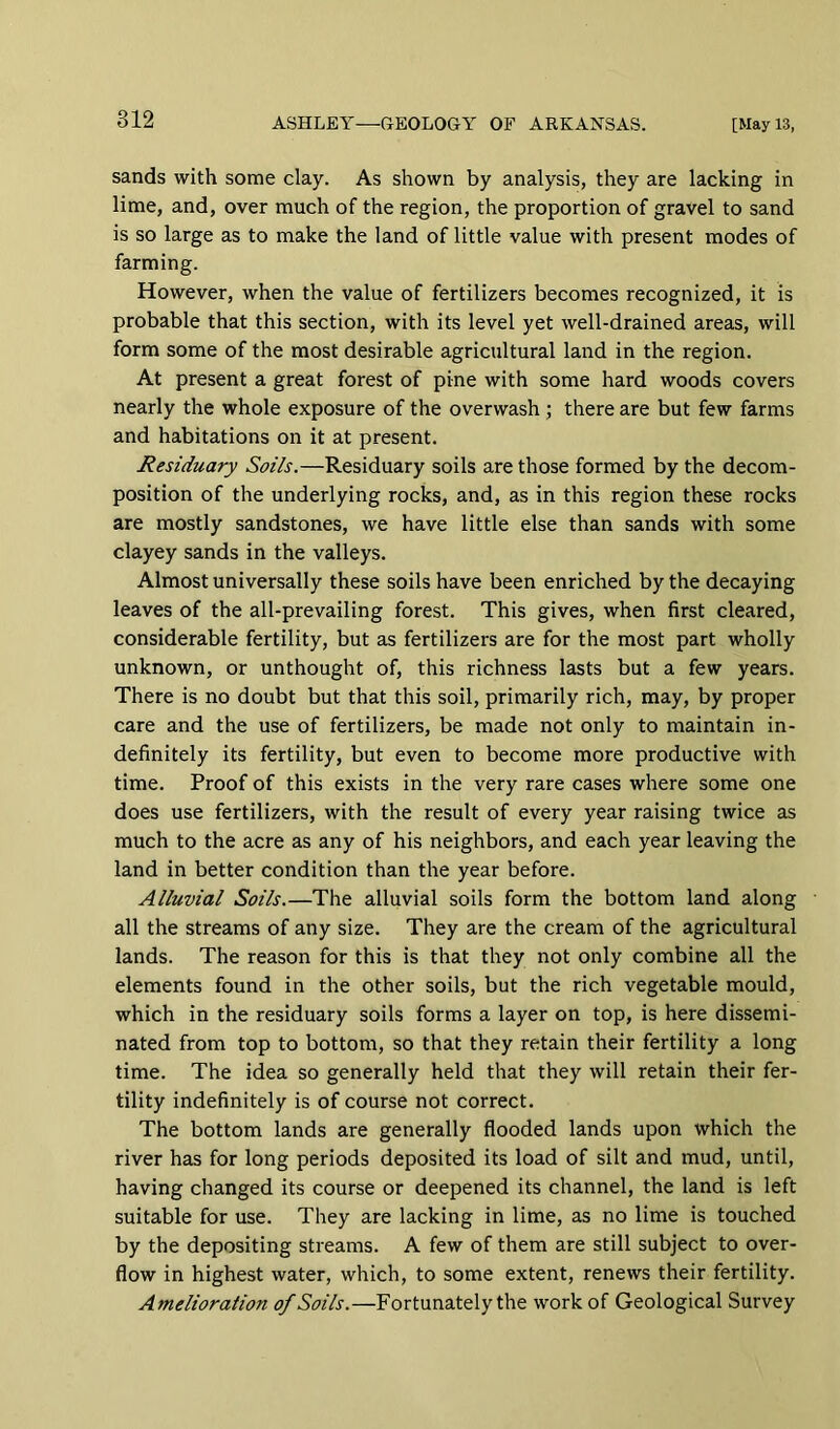 sands with some clay. As shown by analysis, they are lacking in lime, and, over much of the region, the proportion of gravel to sand is so large as to make the land of little value with present modes of farming. However, when the value of fertilizers becomes recognized, it is probable that this section, with its level yet well-drained areas, will form some of the most desirable agricultural land in the region. At present a great forest of pine with some hard woods covers nearly the whole exposure of the overwash ; there are but few farms and habitations on it at present. Residuary Soils.—Residuary soils are those formed by the decom- position of the underlying rocks, and, as in this region these rocks are mostly sandstones, we have little else than sands with some clayey sands in the valleys. Almost universally these soils have been enriched by the decaying leaves of the all-prevailing forest. This gives, when first cleared, considerable fertility, but as fertilizers are for the most part wholly unknown, or unthought of, this richness lasts but a few years. There is no doubt but that this soil, primarily rich, may, by proper care and the use of fertilizers, be made not only to maintain in- definitely its fertility, but even to become more productive with time. Proof of this exists in the very rare cases where some one does use fertilizers, with the result of every year raising twice as much to the acre as any of his neighbors, and each year leaving the land in better condition than the year before. Alluvial Soils.—The alluvial soils form the bottom land along all the streams of any size. They are the cream of the agricultural lands. The reason for this is that they not only combine all the elements found in the other soils, but the rich vegetable mould, which in the residuary soils forms a layer on top, is here dissemi- nated from top to bottom, so that they retain their fertility a long time. The idea so generally held that they will retain their fer- tility indefinitely is of course not correct. The bottom lands are generally flooded lands upon which the river has for long periods deposited its load of silt and mud, until, having changed its course or deepened its channel, the land is left suitable for use. They are lacking in lime, as no lime is touched by the depositing streams. A few of them are still subject to over- flow in highest water, which, to some extent, renews their fertility. Amelioration of Soils.—Fortunately the work of Geological Survey