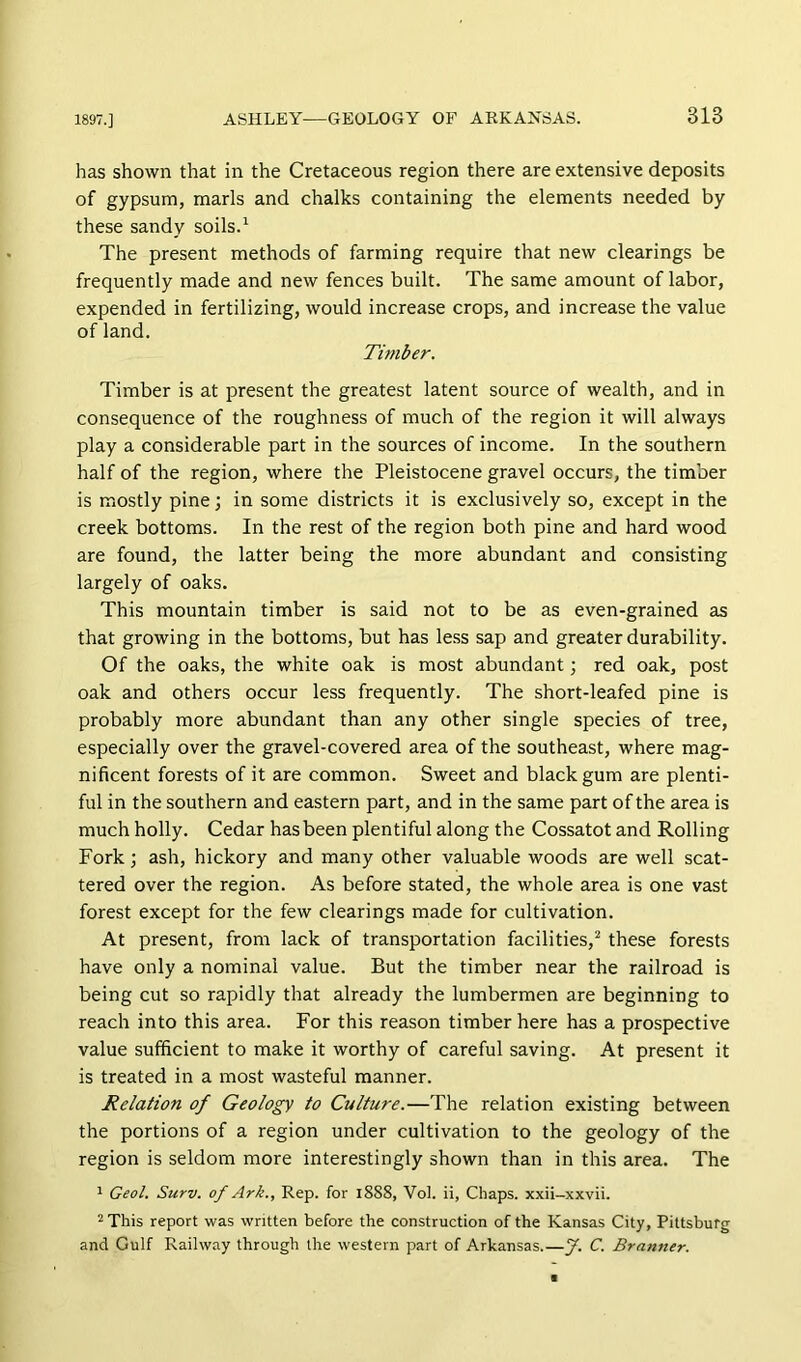has shown that in the Cretaceous region there are extensive deposits of gypsum, marls and chalks containing the elements needed by these sandy soils.^ The present methods of farming require that new clearings be frequently made and new fences built. The same amount of labor, expended in fertilizing, would increase crops, and increase the value of land. Tunber. Timber is at present the greatest latent source of wealth, and in consequence of the roughness of much of the region it will always play a considerable part in the sources of income. In the southern half of the region, where the Pleistocene gravel occurs, the timber is mostly pine; in some districts it is exclusively so, except in the creek bottoms. In the rest of the region both pine and hard wood are found, the latter being the more abundant and consisting largely of oaks. This mountain timber is said not to be as even-grained as that growing in the bottoms, but has le.ss sap and greater durability. Of the oaks, the white oak is most abundant ] red oak, post oak and others occur less frequently. The short-leafed pine is probably more abundant than any other single species of tree, especially over the gravel-covered area of the southeast, where mag- nificent forests of it are common. Sweet and black gum are plenti- ful in the southern and eastern part, and in the same part of the area is much holly. Cedar has been plentiful along the Cossatot and Rolling Fork ] ash, hickory and many other valuable woods are well scat- tered over the region. As before stated, the whole area is one vast forest except for the few clearings made for cultivation. At present, from lack of transportation facilities,^ these forests have only a nominal value. But the timber near the railroad is being cut so rapidly that already the lumbermen are beginning to reach into this area. For this reason timber here has a prospective value sufficient to make it worthy of careful saving. At present it is treated in a most wasteful manner. Relation of Geology to Culture.—The relation existing between the portions of a region under cultivation to the geology of the region is seldom more interestingly shown than in this area. The ^ Geol. Surv. of Ark., Rep. for 1888, Vol. ii, Chaps, xxii-xxvii. ^ This report was written before the construction of the Kansas City, Pittsburg and Gulf Railway through the western part of Arkansas.—J. C. Branner.