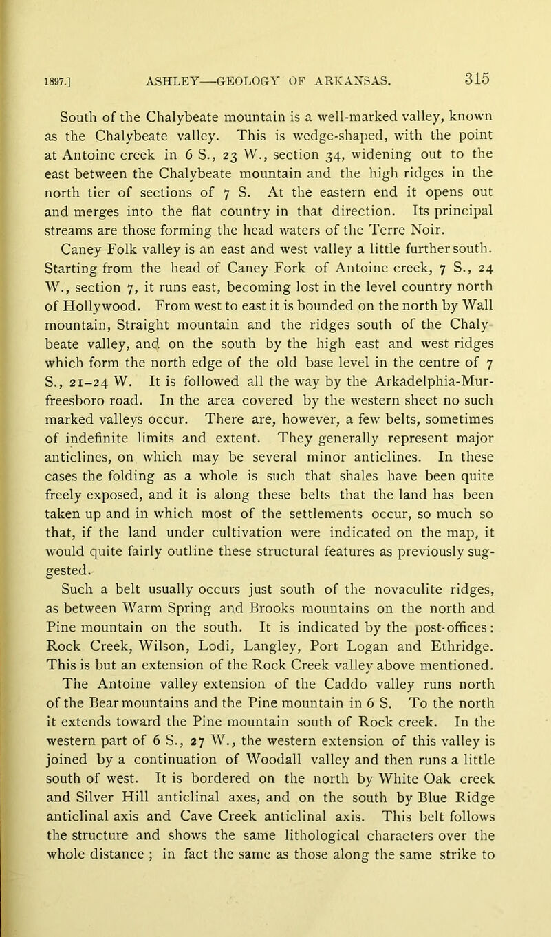 South of the Chalybeate mountain is a well-marked valley, known as the Chalybeate valley. This is wedge-shaped, with the point at Antoine creek in 6 S., 23 W., section 34, widening out to the east between the Chalybeate mountain and the high ridges in the north tier of sections of 7 S. At the eastern end it opens out and merges into the flat country in that direction. Its principal streams are those forming the head waters of the Terre Noir. Caney Folk valley is an east and west valley a little further south. Starting from the head of Caney Fork of Antoine creek, 7 S., 24 W., section 7, it runs east, becoming lost in the level country north of Hollywood. From west to east it is bounded on the north by Wall mountain. Straight mountain and the ridges south of the Chaly beate valley, and on the south by the high east and west ridges which form the north edge of the old base level in the centre of 7 S., 21-24 W. It is followed all the way by the Arkadelphia-Mur- freesboro road. In the area covered by the western sheet no such marked valleys occur. There are, however, a few belts, sometimes of indeflnite limits and extent. They generally represent major anticlines, on which may be several minor anticlines. In these cases the folding as a whole is such that shales have been quite freely exposed, and it is along these belts that the land has been taken up and in which most of the settlements occur, so much so that, if the land under cultivation were indicated on the map, it would quite fairly outline these structural features as previously sug- gested. Such a belt usually occurs just south of the novaculite ridges, as between Warm Spring and Brooks mountains on the north and Pine mountain on the south. It is indicated by the post-offices: Rock Creek, Wilson, Lodi, Langley, Port Logan and Ethridge. This is but an extension of the Rock Creek valley above mentioned. The Antoine valley extension of the Caddo valley runs north of the Bear mountains and the Pine mountain in 6 S. To the north it extends toward the Pine mountain south of Rock creek. In the western part of 6 S., 27 W., the western extension of this valley is joined by a continuation of Woodall valley and then runs a little south of west. It is bordered on the north by White Oak creek and Silver Hill anticlinal axes, and on the south by Blue Ridge anticlinal axis and Cave Creek anticlinal axis. This belt follows the structure and shows the same lithological characters over the whole distance ; in fact the same as those along the same strike to