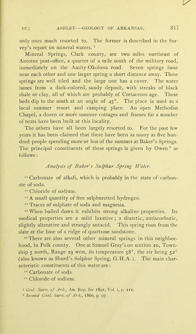 only ones much resorted to. The former is described in the Sur- vey’s report on mineral waters. ^ Mineral Springs, Clark county, are two miles northeast of Antoine post-office, a quarter of a mile south of the military road, immediately on the Amity-Okolona road. Seven springs issue near each other and one larger spring a short distance away. These springs are well tiled and the large one has a cover. The water issues from a dark-colored, sandy deposit, with streaks of black shale or clay, all of which are probably of Cretaceous age. These beds dip to the south at an angle of 45°. The place is used as a local summer resort and camping place. An open Methodist Chapel, a dozen or more summer cottages and frames for a number of tents have been built at this locality. The others have all been largely resorted to. For the past few years it has been claimed that there have been as many as five hun- dred people spending more or less of the summer at Baker’s Springs. The principal constituents of these springs is given by Owen ^ as follows : Analysis of Baker's Sulphur Spring Water. “Carbonate of alkali, which is probably in the state of carbon- ate of soda. “ Chloride of sodium. “ A small quantity of free sulphuretted hydrogen. “ Traces of sulphate of soda and magnesia. “ When boiled down it exhibits strong alkaline properties. Its medical properties are a mild laxative; a diuretic, antiscorbutic, slightly alterative and strongly antacid. This spring rises from the slate at the base of a ridge of quartzose sandstone. “There are also several other mineral springs in this neighbor- hood, in Polk county. One at Samuel Gray’s on section 20, Town- ship 5 north. Range 29 west, its temperature 58°, the air being 52° (also known as Shurd’s Sulphur Spring, G.H.A.). The main char- acteristic constituents of this water are : “ Carbonate of soda. “ Chloride of sodium. 1 Geol. Siirv. of Ark.., An. Rep. for 1891, Vol. i, p. III. 2 Second Geol. Surv. of Ark., i860, p. 97.