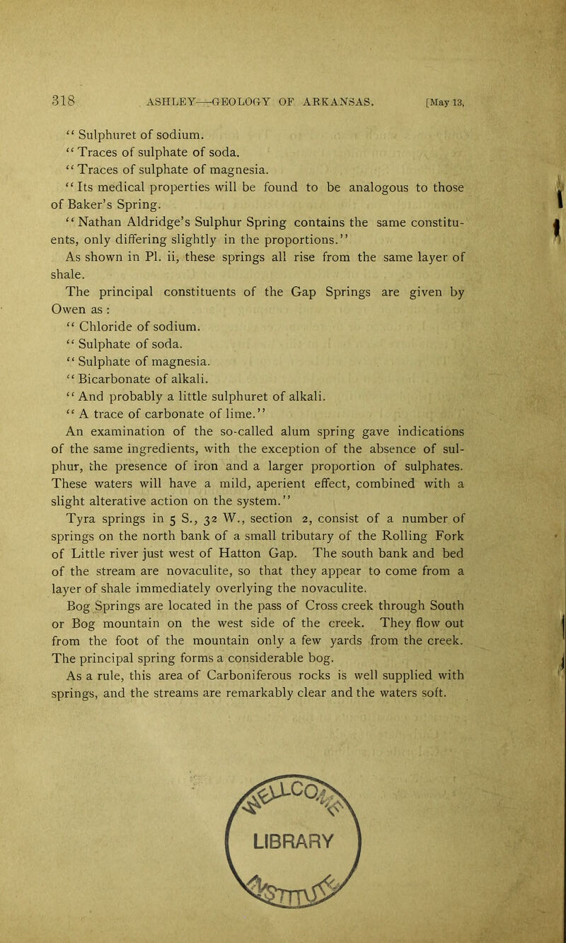 “ Sulphnret of sodium. “ Traces of sulphate of soda. “Traces of sulphate of magnesia. “Its medical properties will be found to be analogous to those of Baker’s Spring. “Nathan Aldridge’s Sulphur Spring contains the same constitu- ents, only differing slightly in the proportions.” As shown in PI. ii, these springs all rise from the same layer of shale. The principal constituents of the Gap Springs are given by Owen as : “ Chloride of sodium. “ Sulphate of soda. “ Sulphate of magnesia. “Bicarbonate of alkali. “ And probably a little sulphuret of alkali. “ A trace of carbonate of lime.” An examination of the so-called alum spring gave indications of the same ingredients, with the exception of the absence of sul- phur, the presence of iron and a larger proportion of sulphates. These waters will have a mild, aperient effect, combined with a slight alterative action on the system.” Tyra springs in 5 S., 32 W., section 2, consist of a number of springs on the north bank of a small tributary of the Rolling Fork of Little river just west of Hatton Gap. The south bank and bed of the stream are novaculite, so that they appear to come from a layer of shale immediately overlying the novaculite. Bog Springs are located in the pass of Cross creek through South or Bog mountain on the west side of the creek. They flow out from the foot of the mountain only a few yards from the creek. The principal spring forms a considerable bog. As a rule, this area of Carboniferous rocks is well supplied with springs, and the streams are remarkably clear and the waters soft.