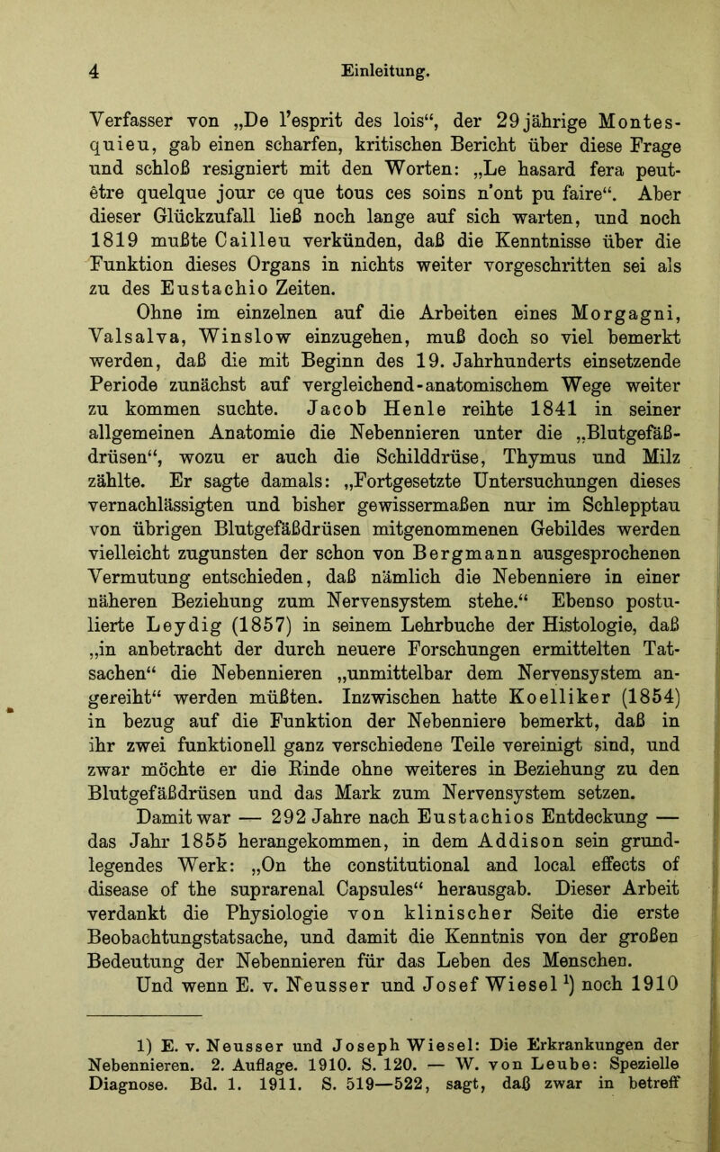 Verfasser von „De l’esprit des lois“, der 29jährige Montes- quieu, gab einen scharfen, kritischen Bericht über diese Frage und schloß resigniert mit den Worten: „Le hasard fera peut- etre quelque jour ce que tous ces soins n’ont pu faire“. Aber dieser Glückzufall ließ noch lange auf sich warten, und noch 1819 mußte Cailleu verkünden, daß die Kenntnisse über die Funktion dieses Organs in nichts weiter vorgeschidtten sei als zu des Eustachio Zeiten. Ohne im einzelnen auf die Arbeiten eines Morgagni, Valsalva, Winslow einzugehen, muß doch so viel bemerkt werden, daß die mit Beginn des 19. Jahrhunderts einsetzende Periode zunächst auf vergleichend-anatomischem Wege weiter zu kommen suchte. Jacob Henle reihte 1841 in seiner allgemeinen Anatomie die Nebennieren unter die „Blutgefäß- drüsen“, wozu er auch die Schilddrüse, Thymus und Milz zählte. Er sagte damals: „Fortgesetzte Untersuchungen dieses vernachlässigten und bisher gewissermaßen nur im Schlepptau von übrigen Blutgefäßdrüsen mitgenommenen Gebildes werden vielleicht zugunsten der schon von Bergmann ausgesprochenen Vermutung entschieden, daß nämlich die Nebenniere in einer näheren Beziehung zum Nervensystem stehe.“ Ebenso postu- lierte Leydig (1857) in seinem Lehrbuche der Histologie, daß „in anbetracht der durch neuere Forschungen ermittelten Tat- sachen“ die Nebennieren „unmittelbar dem Nervensystem an- gereiht“ werden müßten. Inzwischen hatte Koelliker (1854) in bezug auf die Funktion der Nebenniere bemerkt, daß in ihr zwei funktionell ganz verschiedene Teile vereinigt sind, und zwar möchte er die Rinde ohne weiteres in Beziehung zu den Blutgefäßdrüsen und das Mark zum Nervensystem setzen. Damit war — 292 Jahre nach Eustachios Entdeckung — das Jahr 1855 herangekommen, in dem Addison sein grund- legendes Werk: „On the constitutional and local effects of disease of the suprarenal Capsules“ herausgab. Dieser Arbeit verdankt die Physiologie von klinischer Seite die erste Beobachtungstatsache, und damit die Kenntnis von der großen Bedeutung der Nebennieren für das Leben des Menschen. Und wenn E. v. Neusser und Josef Wiesel noch 1910 1) E. V. Neusser und Joseph Wiesel: Die Erkrankungen der | Nebennieren. 2. Auflage. 1910. S. 120. — W. von Leube: Spezielle j Diagnose. Bd. 1. 1911. S. 519—522, sagt, daß zwar in betreff ;