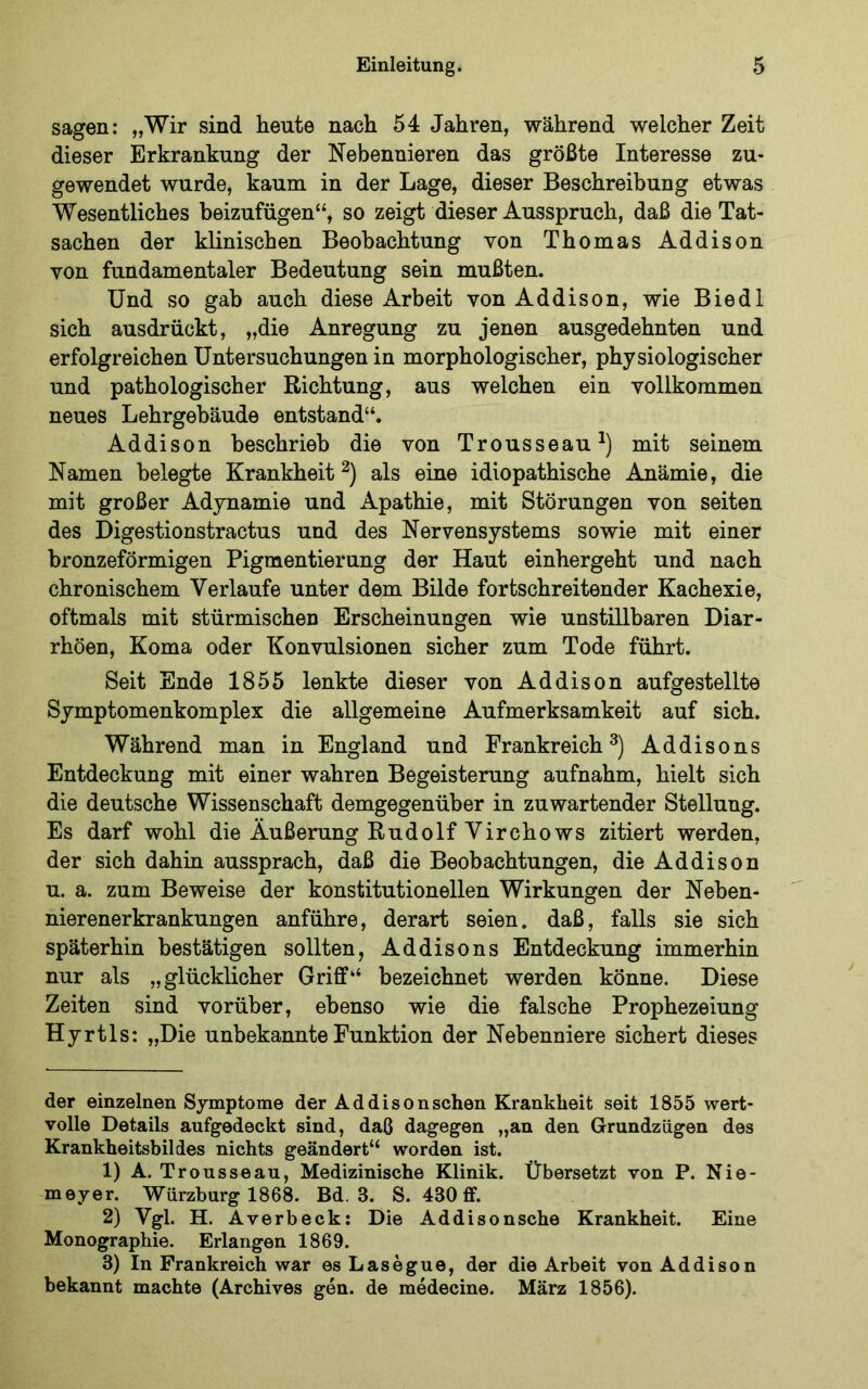 sagen: „Wir sind heute nach 54 Jahren, während welcher Zeit dieser Erkrankung der Nebennieren das größte Interesse zu- gewendet wurde, kaum in der Lage, dieser Beschreibung etwas Wesentliches beizufügen“, so zeigt dieser Ausspruch, daß die Tat- sachen der klinischen Beobachtung von Thomas Addison von fundamentaler Bedeutung sein mußten. Und so gab auch diese Arbeit von Addison, wie Biedl sich ausdrückt, „die Anregung zu jenen ausgedehnten und erfolgreichen Untersuchungen in morphologischer, physiologischer und pathologischer Richtung, aus welchen ein vollkommen neues Lehrgebäude entstand“. Addison beschrieb die von Trousseau^) mit seinem Namen belegte Krankheit^) als eine idiopathische Anämie, die mit großer Adynamie und Apathie, mit Störungen von seiten des Digestionstractus und des Nervensystems sowie mit einer bronzeförmigen Pigmentierung der Haut einhergeht und nach chronischem Verlaufe unter dem Bilde fortschreitender Kachexie, oftmals mit stürmischen Erscheinungen wie unstillbaren Diar- rhöen, Koma oder Konvulsionen sicher zum Tode führt. Seit Ende 1855 lenkte dieser von Addison aufgestellte Symptomenkomplex die allgemeine Aufmerksamkeit auf sich. Während man in England und Frankreich^) Addisons Entdeckung mit einer wahren Begeisterung aufnahm, hielt sich die deutsche Wissenschaft demgegenüber in zuwartender Stellung. Es darf wohl die Äußerung Rudolf Virchows zitiert werden, der sich dahin aussprach, daß die Beobachtungen, die Addison u. a. zum Beweise der konstitutionellen Wirkungen der Neben- nierenerkrankungen anführe, derart seien, daß, falls sie sich späterhin bestätigen sollten, Addisons Entdeckung immerhin nur als „glücklicher Griff“ bezeichnet werden könne. Diese Zeiten sind vorüber, ebenso wie die falsche Prophezeiung Hyrtls: „Die unbekannte Funktion der Nebenniere sichert dieses der einzelnen Symptome der Addisonschen Krankheit seit 1855 wert- volle Details aufgedeckt sind, daß dagegen „an den Grundzügen des Krankheitsbildes nichts geändert“ worden ist. 1) A. Trousseau, Medizinische Klinik, Übersetzt von P. Nie- meyer. Würzburg 1868. Bd. 3. S. 430 ff. 2) Vgl. H. Averbeck: Die Addisonsche Krankheit. Eine Monographie. Erlangen 1869. 3) In Frankreich war esLasegue, der die Arbeit von Addison bekannt machte (Archives gen. de medecine. März 1856).