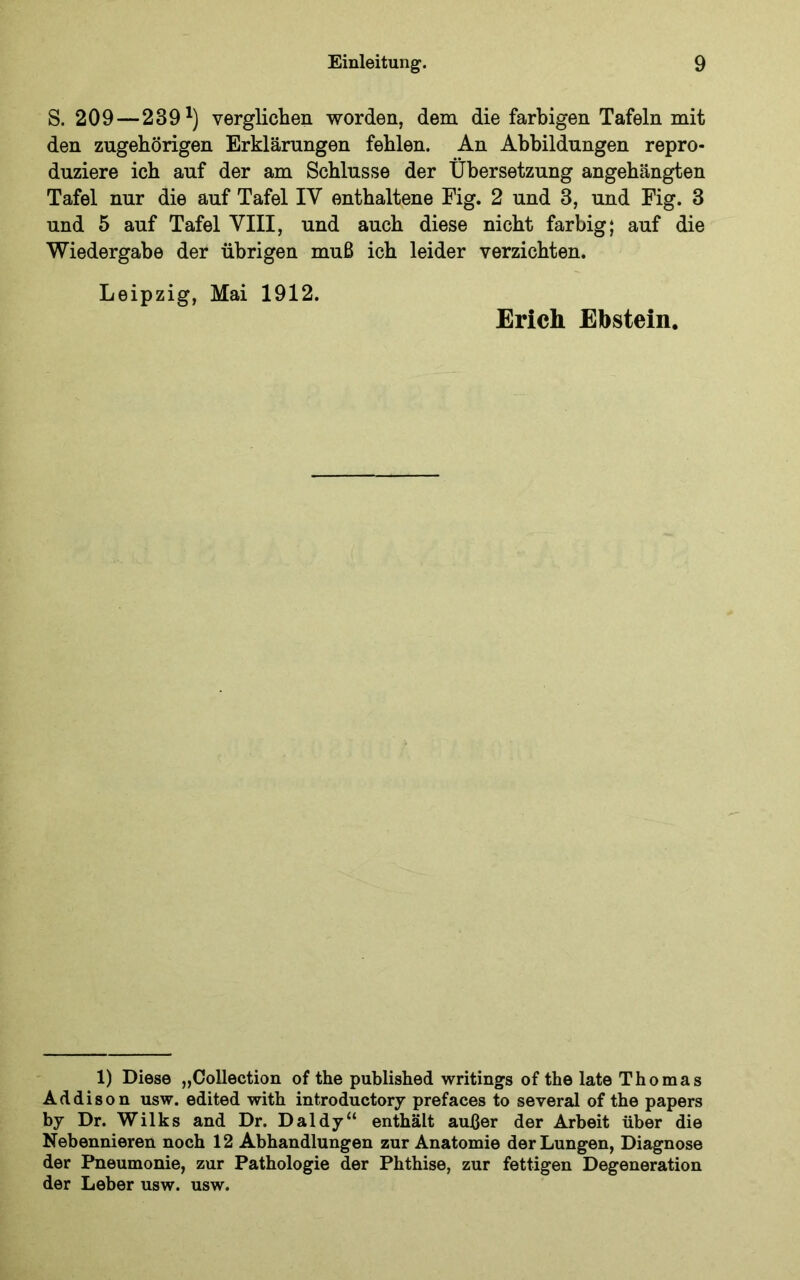 S. 209—239^) verglichen worden, dem die farbigen Tafeln mit den zugehörigen Erklärungen fehlen. An Abbildungen repro- duziere ich auf der am Schlüsse der Übersetzung angehängten Tafel nur die auf Tafel IV enthaltene Fig. 2 und 3, und Fig. 3 und 5 auf Tafel VIII, und auch diese nicht farbig; auf die Wiedergabe der übrigen muß ich leider verzichten. Leipzig, Mai 1912. Erich Ebstein. 1) Diese „Collection of the published writings of the late Thomas Addison usw. edited with introductory prefaces to several of the papers by Dr. Wilks and Dr. Daldy“ enthält außer der Arbeit über die Nebennieren noch 12 Abhandlungen zur Anatomie der Lungen, Diagnose der Pneumonie, zur Pathologie der Phthise, zur fettigen Degeneration der Leber usw. usw.