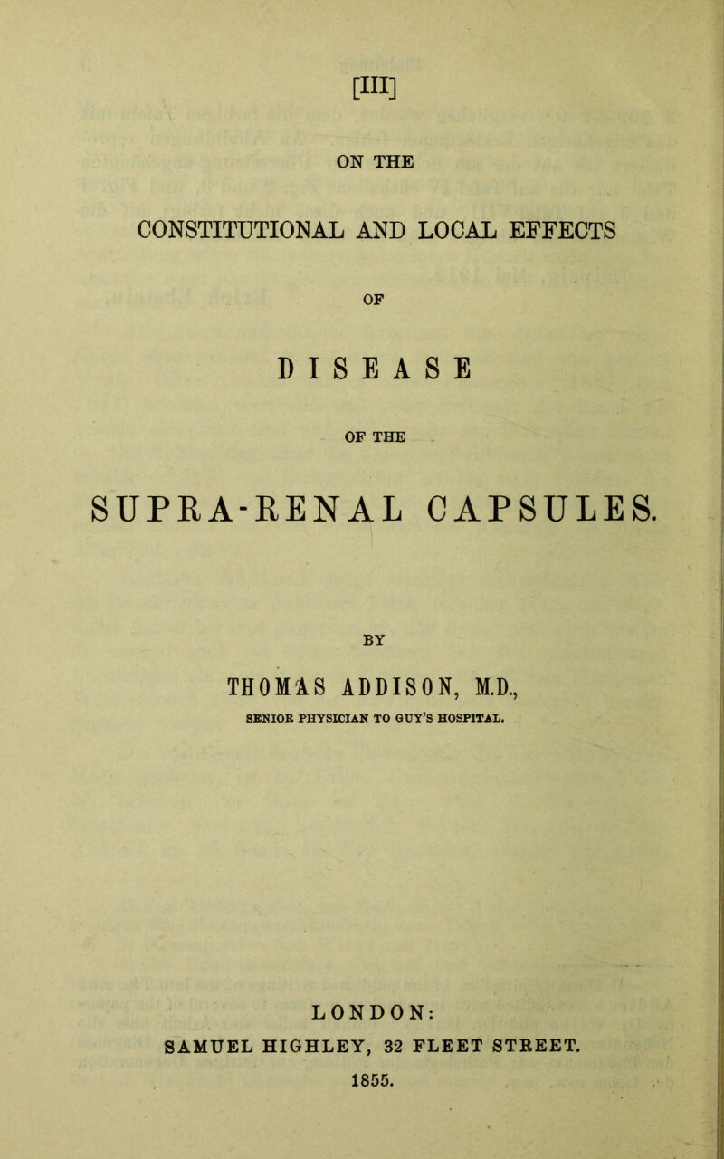 [Ill] ON THE CONSTITUTIONAL AND LOCAL EFFECTS DISEASE OF THE SUPRA-RENAL CAPSULES. BY THOMAS ADDISON, M.D., SENIOR PHYSICIAN TO GUY’S HOSPITAL. LONDON: SAMUEL HIGHLEY, 32 FLEET STREET. 1855.