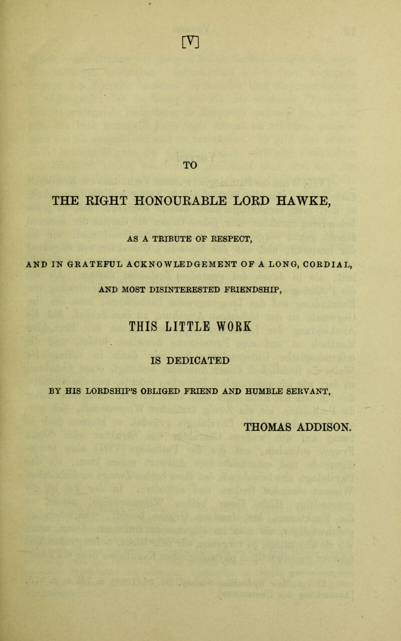 [V] TO THE RIGHT HONOURABLE LORD HAWKE, AS A TRIBUTE OF RESPECT, AND IN GRATEFUL ACKNOWLEDGEMENT OF A LONG, CORDIAL, AND MOST DISINTERESTED FRIENDSHIP, THIS LITTLE WORK IS DEDICATED BY HIS LORDSHIP’S OBLIGED FRIEND AND HUMBLE SERVANT, THOMAS ADDISON.