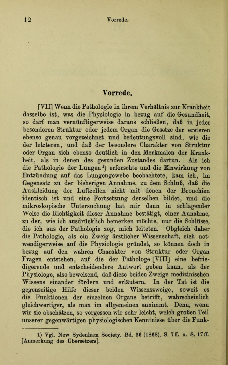 Yorrede. [VII] Wenn die Pathologie in ihrem Verhältnis zur Krankheit dasselbe ist, was die Physiologie in bezug auf die Gesundheit, so darf man vernünftigerweise daraus schließen, daß in jeder besonderen Struktur oder jedem Organ die Gesetze der ersteren ebenso genau vorgezeichnet und bedeutungsvoll sind, wie die der letzteren, und daß der besondere Charakter von Struktur oder Organ sich ebenso deutlich in den Merkmalen der Krank- heit, als in denen des gesunden Zustandes dartun. Als ich die Pathologie der Lungen^) erforschte und die Einwirkung von Entzündung auf das Lungengewebe beobachtete, kam ich, im Gegensatz zu der bisherigen Annahme, zu dem Schluß, daß die Auskleidung der Luftzellen nicht mit denen der Bronchien identisch ist und eine Fortsetzung derselben bildet, und die mikroskopische Untersuchung hat mir dann in schlagender Weise die Eichtigkeit dieser Annahme bestätigt, einer Annahme, zu der, wie ich ausdrücklich bemerken möchte, nur die Schlüsse, die ich aus der Pathologie zog, mich leiteten. Obgleich daher die Pathologie, als ein Zweig ärztlicher Wissenschaft, sich not- wendigerweise auf die Physiologie gründet, so können doch in bezug auf den wahren Charakter von Struktur oder Organ Fragen entstehen, auf die der Pathologe [VIII] eine befrie- digerende und entscheidendere Antwort geben kann, als der Physiologe, also beweisend, daß diese beiden Zweige medizinischen Wissens einander fördern und erläutern. In der Tat ist die gegenseitige Hilfe dieser beiden Wissenszweige, soweit es die Funktionen der einzelnen Organe betrifft, wahrscheinlich gleichwertiger, als man im allgemeinen annimmt. Denn, wenn wir sie abschätzen, so vergessen wir sehr leicht, welch großen Teil unserer gegenwärtigen physiologischen Kenntnisse über die Funk- 1) Vgl. New Sydenham Society. Bd. 36 (1868), S. 7 ff. u. S. 17 ff. [Anmerkung des Übersetzers].