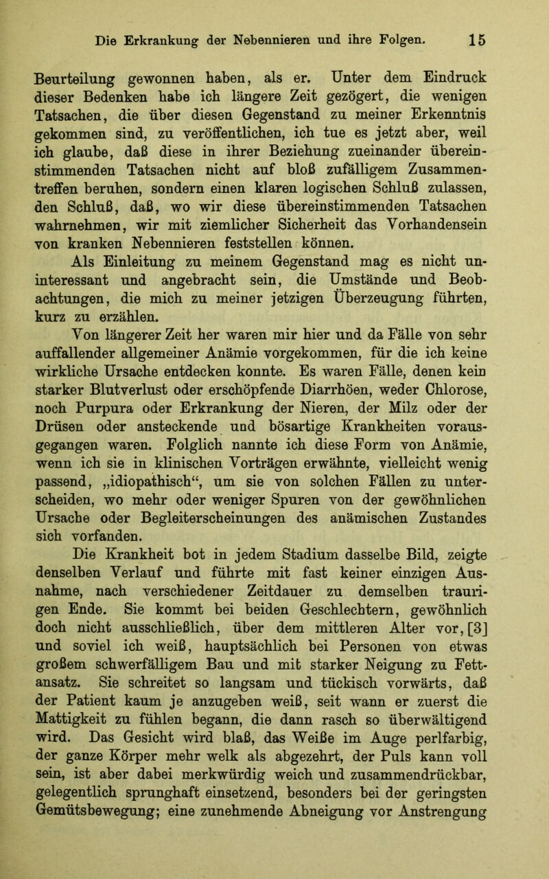 Beurteilung gewonnen haben, als er. Unter dem Eindruck dieser Bedenken habe ich längere Zeit gezögert, die wenigen Tatsachen, die über diesen Gegenstand zu meiner Erkenntnis gekommen sind, zu veröffentlichen, ich tue es jetzt aber, weil ich glaube, daß diese in ihrer Beziehung zueinander überein- stimmenden Tatsachen nicht auf bloß zufälligem Zusammen- treffen beruhen, sondern einen klaren logischen Schluß zulassen, den Schluß, daß, wo wir diese übereinstimmenden Tatsachen wahrnehmen, wir mit ziemlicher Sicherheit das Vorhandensein von kranken Nebennieren feststellen können. Als Einleitung zu meinem Gegenstand mag es nicht un- interessant und angebracht sein, die Umstände und Beob- achtungen, die mich zu meiner jetzigen Überzeugung führten, kurz zu erzählen. Von längerer Zeit her waren mir hier und da Fälle von sehr auffallender allgemeiner Anämie vorgekommen, für die ich keine wirkliche Ursache entdecken konnte. Es waren Fälle, denen kein starker Blutverlust oder erschöpfende Diarrhöen, weder Chlorose, noch Purpura oder Erkrankung der Nieren, der Milz oder der Drüsen oder ansteckende und bösartige Krankheiten voraus- gegangen waren. Folglich nannte ich diese Form von Anämie, wenn ich sie in klinischen Vorträgen erwähnte, vielleicht wenig passend, „idiopathisch“, um sie von solchen Fällen zu unter- scheiden, wo mehr oder weniger Spuren von der gewöhnlichen Ursache oder Begleiterscheinungen des anämischen Zustandes sich vorfanden. Die Krankheit bot in jedem Stadium dasselbe Bild, zeigte denselben Verlauf und führte mit fast keiner einzigen Aus- nahme, nach verschiedener Zeitdauer zu demselben trauri- gen Ende. Sie kommt bei beiden Geschlechtern, gewöhnlich doch nicht ausschließlich, über dem mittleren Alter vor,[3] und soviel ich weiß, hauptsächlich bei Personen von etwas großem schwerfälligem Bau und mit starker Neigung zu Fett- ansatz. Sie schreitet so langsam und tückisch vorwärts, daß der Patient kaum je anzugeben weiß, seit wann er zuerst die Mattigkeit zu fühlen begann, die dann rasch so überwältigend wird. Das Gesicht wird blaß, das Weiße im Auge perlfarbig, der ganze Körper mehr welk als abgezehrt, der Puls kann voll sein, ist aber dabei merkwürdig weich und zusammendrückbar, gelegentlich sprunghaft einsetzend, besonders bei der geringsten Gemütsbewegung; eine zunehmende Abneigung vor Anstrengung