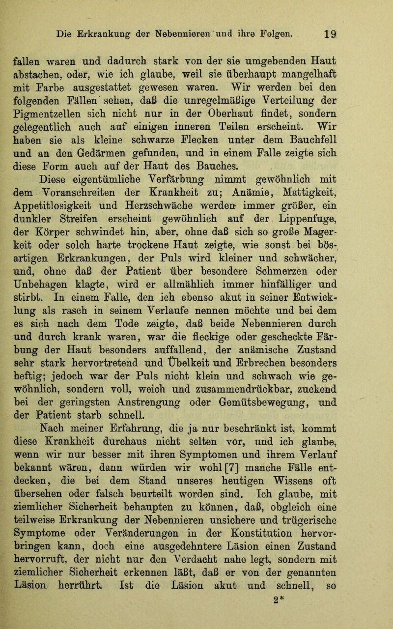 fallen waren und dadurch stark von der sie umgebenden Haut abstachen, oder, wie ich glaube, weil sie überhaupt mangelhaft mit Farbe ausgestattet gewesen waren. Wir werden bei den folgenden Fällen sehen, daß die unregelmäßige Verteilung der Pigmentzellen sich nicht nur in der Oberhaut findet, sondern gelegentlich auch auf einigen inneren Teilen erscheint. Wir haben sie als kleine schwarze Flecken unter dem Bauchfell und an den Gedärmen gefunden, und in einem Falle zeigte sich diese Form auch auf der Haut des Bauches. Diese eigentümliche Verfärbung nimmt gewöhnlich mit dem Voranschreiten der Krankheit zu; Anämie, Mattigkeit, Appetitlosigkeit und Herzschwäche werden immer größer, ein dunkler Streifen erscheint gewöhnlich auf der Lippenfuge, der Körper schwindet hin, aber, ohne daß sich so große Mager- keit oder solch harte trockene Haut zeigte, wie sonst bei bös- artigen Erkrankungen, der Puls wird kleiner und schwächer, und, ohne daß der Patient über besondere Schmerzen oder Unbehagen klagte, wird er allmählich immer hinfälliger und stirbt. In einem Falle, den ich ebenso akut in seiner Entwick- lung als rasch in seinem Verlaufe nennen möchte und bei dem es sich nach dem Tode zeigte, daß beide Nebennieren durch und durch krank waren, war die fleckige oder gescheckte Fär- bung der Haut besonders auffallend, der anämische Zustand sehr stark hervortretend und Übelkeit und Erbrechen besonders heftig; jedoch war der Puls nicht klein und schwach wie ge- wöhnlich, sondern voll, weich und zusammendrückbar, zuckend bei der geringsten Anstrengung oder Gemütsbewegung, und der Patient starb schnell. Nach meiner Erfahrung, die ja nur beschränkt ist, kommt diese Krankheit durchaus nicht selten vor, und ich glaube, wenn wir nur besser mit ihren Symptomen und ihrem Verlauf bekannt wären, dann würden wir wohl [7] manche Fälle ent- decken, die bei dem Stand unseres heutigen Wissens oft übersehen oder falsch beurteilt worden sind. Ich glaube, mit ziemlicher Sicherheit behaupten zu können, daß, obgleich eine teilweise Erkrankung der Nebennieren unsichere und trügerische Symptome oder Veränderungen in der Konstitution hervor- bringen kann, doch eine ausgedehntere Läsion einen Zustand hervorruft, der nicht nur den Verdacht nahe legt, sondern mit ziemlicher Sicherheit erkennen läßt, daß er von der genannten Läsion herrührt. Ist die Läsion akut und schnell, so 2*