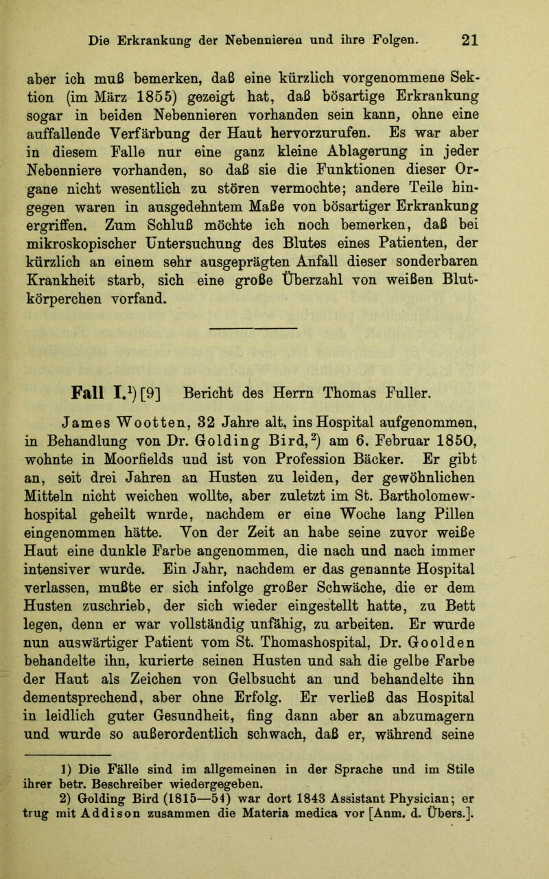 aber ich muß bemerken, daß eine kürzlich vorgenommene Sek- tion (im März 1855) gezeigt hat, daß bösartige Erkrankung sogar in beiden Nebennieren vorhanden sein kann, ohne eine auffallende Verfärbung der Haut hervorzurufen. Es war aber in diesem Falle nur eine ganz kleine Ablagerung in jeder Nebenniere vorhanden, so daß sie die Funktionen dieser Or- gane nicht wesentlich zu stören vermochte; andere Teile hin- gegen waren in ausgedehntem Maße von bösartiger Erkrankung ergriffen. Zum Schluß möchte ich noch bemerken, daß bei mikroskopischer Untersuchung des Blutes eines Patienten, der kürzlich an einem sehr ausgeprägten Anfall dieser sonderbaren Krankheit starb, sich eine große Überzahl von weißen Blut- körperchen vorfand. Fall I.^) [9] Bericht des Herrn Thomas Fuller. James Wootten, 32 Jahre alt, ins Hospital aufgenommen, in Behandlung von Dr. Golding Bird,^) am 6. Februar 1850, wohnte in Moorfields und ist von Profession Bäcker. Er gibt an, seit drei Jahren an Husten zu leiden, der gewöhnlichen Mitteln nicht weichen wollte, aber zuletzt im St. Bartholomew- hospital geheilt wurde, nachdem er eine Woche lang Pillen eingenommen hätte. Von der Zeit an habe seine zuvor weiße Haut eine dunkle Farbe angenommen, die nach und nach immer intensiver wurde. Ein Jahr, nachdem er das genannte Hospital verlassen, mußte er sich infolge großer Schwäche, die er dem Husten zuschrieb, der sich wieder eingestellt hatte, zu Bett legen, denn er war vollständig unfähig, zu arbeiten. Er wurde nun auswärtiger Patient vom St. Thomashospital, Dr. Go olden behandelte ihn, kurierte seinen Husten und sah die gelbe Farbe der Haut als Zeichen von Gelbsucht an und behandelte ihn dementsprechend, aber ohne Erfolg. Er verließ das Hospital in leidlich guter Gesundheit, fing dann aber an abzumagern und wurde so außerordentlich schwach, daß er, während seine 1) Die Fälle sind im allgemeinen in der Sprache und im Stile ihrer betr. Beschreiber wiedergegeben. 2) Golding Bird (1815—54) war dort 1843 Assistant Physician; er trug mit Addison zusammen die Materia medica vor [Anm. d. Übers.].