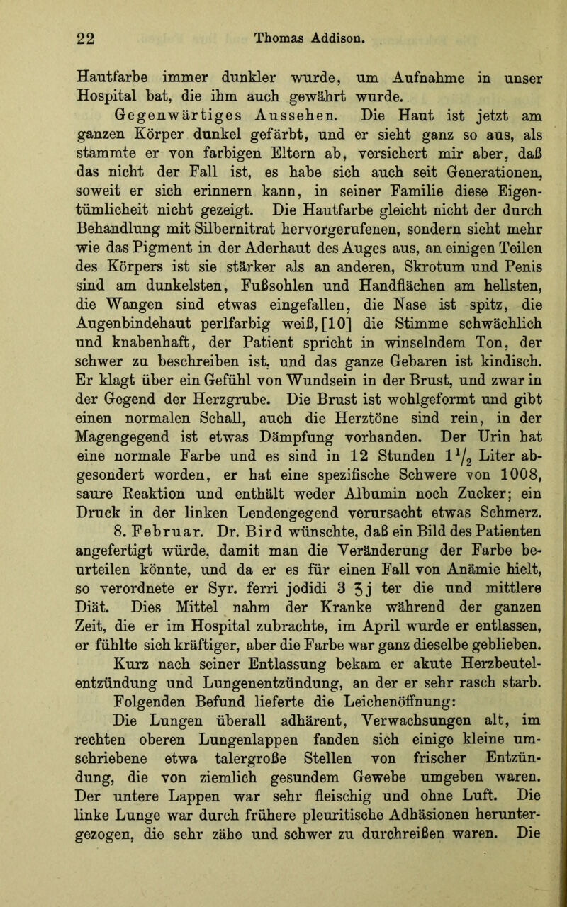 Hautfarbe immer dunkler wurde, um Aufnahme in unser Hospital bat, die ihm auch gewährt wurde. Gegenwärtiges Aussehen. Die Haut ist jetzt am ganzen Körper dunkel gefärbt, und er sieht ganz so aus, als stammte er von farbigen Eltern ab, versichert mir aber, daß das nicht der Fall ist, es habe sich auch seit Generationen, soweit er sich erinnern kann, in seiner Familie diese Eigen- tümlicheit nicht gezeigt. Die Hautfarbe gleicht nicht der durch Behandlung mit Silbemitrat hervorgerufenen, sondern sieht mehr wie das Pigment in der Aderhaut des Auges aus, an einigen Teilen des Körpers ist sie stärker als an anderen, Skrotum und Penis sind am dunkelsten, Fußsohlen und Handflächen am hellsten, die Wangen sind etwas eingefallen, die Nase ist spitz, die j Augenbindehaut perlfarbig weiß, [10] die Stimme schwächlich j und knabenhaft, der Patient spricht in winselndem Ton, der j schwer zu beschreiben ist, und das ganze Gebaren ist kindisch. j Er klagt über ein Gefühl von Wundsein in der Brust, und zwar in | der Gegend der Herzgrube. Die Brust ist wohlgeformt und gibt ■ einen normalen Schall, auch die Herztöne sind rein, in der ' Magengegend ist etwas Dämpfung vorhanden. Der Urin hat | eine normale Farbe und es sind in 12 Stunden l^/g Liter ab- } gesondert worden, er hat eine spezifische Schwere 'von 1008, saure Reaktion und enthält weder Albumin noch Zucker; ein Druck in der linken Lendengegend verursacht etwas Schmerz. ' 8. Februar. Dr. Bird wünschte, daß ein Bild des Patienten angefertigt würde, damit man die Veränderung der Farbe be- urteilen könnte, und da er es für einen Fall von Anämie hielt, I so verordnete er Syr. ferri jodidi 3 5j mittlere ] Diät. Dies Mittel nahm der Kranke während der ganzen | Zeit, die er im Hospital zubrachte, im April wurde er entlassen, | er fühlte sich kräftiger, aber die Farbe war ganz dieselbe geblieben, j Kurz nach seiner Entlassung bekam er akute Herzbeutel- I entzündung und Lungenentzündung, an der er sehr rasch starb. Folgenden Befund lieferte die Leichenöffnung: ! Die Lungen überall adhärent, Verwachsungen alt, im j rechten oberen Lungenlappen fanden sich einige kleine um- 1 schriebene etwa talergroße Stellen von frischer Entzün- dung, die von ziemlich gesundem Gewebe umgeben waren. Der untere Lappen war sehr fleischig und ohne Luft. Die linke Lunge war durch frühere pleuritische Adhäsionen herunter- gezogen, die sehr zähe und schwer zu durchreißen waren. Die