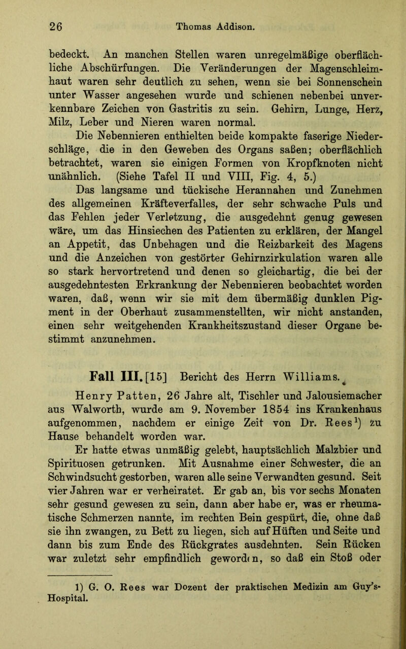 bedeckt. An manchen Stellen waren unregelmäßige oberfläch- liche Abschürfungen. Die Veränderungen der Magenschleim- haut waren sehr deutlich zu sehen, wenn sie hei Sonnenschein unter Wasser angesehen wurde und schienen nebenbei unver- kennbare Zeichen von Gastritis zu sein. Gehirn, Lunge, Herz, Milz, Leber und Nieren waren normal. Die Nebennieren enthielten beide kompakte faserige Nieder- schläge, die in den Geweben des Organs saßen; oberflächlich betrachtet, waren sie einigen Formen von Kropfknoten nicht unähnlich. (Siehe Tafel II und VIII, Fig. 4, 5.) Das langsame und tückische Herannahen und Zunehmen des allgemeinen Kräfteverfalles, der sehr schwache Puls und das Fehlen jeder Verletzung, die ausgedehnt genug gewesen wäre, um das Hinsiechen des Patienten zu erklären, der Mangel an Appetit, das Unbehagen und die Reizbarkeit des Magens und die Anzeichen von gestörter Gehirnzirkulation waren alle so stark hervortretend und denen so gleichartig, die bei der ausgedehntesten Erkrankung der Nebennieren beobachtet worden waren, daß, wenn wir sie mit dem übermäßig dunklen Pig- ment in der Oberhaut zusammenstellten, wir nicht anstanden, einen sehr weitgehenden Krankheitszustand dieser Organe be- stimmt anzunehmen. Fall III, [15] Bericht des Herrn Williams.^ Henry Patten, 26 Jahre alt, Tischler und Jalousiemacher aus Walworth, wurde am 9. November 1854 ins Krankenhaus aufgenommen, nachdem er einige Zeit von Dr. Rees^) iu Hause behandelt worden war. Er hatte etwas unmäßig gelebt, hauptsächlich Malzbier und Spirituosen getrunken. Mit Ausnahme einer Schwester, die an Schwindsucht gestorben, waren alle seine Verwandten gesund. Seit vier Jahren war er verheiratet. Er gab an, bis vor sechs Monaten sehr gesund gewesen zu sein, dann aber habe er, was er rheuma- tische Schmerzen nannte, im rechten Bein gespürt, die, ohne daß sie ihn zwangen, zu Bett zu liegen, sich auf Hüften und Seite und dann bis zum Ende des Rückgrates ausdehnten. Sein Rücken war zuletzt sehr empfindlich geworden, so daß ein Stoß oder 1) G. O. Rees war Dozent der praktischen Medizin am Guy’s- Hospital.