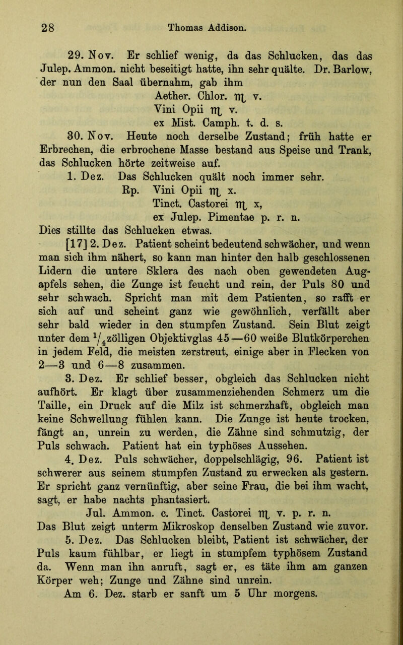 29. Nov. Er schlief wenig, da das Schlucken, das das Julep. Ammon, nicht beseitigt hatte, ihn sehr quälte. Dr. Barlow, der nun den Saal übernahm, gab ihm Aether. Chlor. iTb v. Vini Opii TTb v. ex Mist. Camph. t. d. s. 30. Nov. Heute noch derselbe Zustand; früh hatte er Erbrechen, die erbrochene Masse bestand aus Speise und Trank, das Schlucken hörte zeitweise auf. 1. Dez. Das Schlucken quält noch immer sehr. Rp. Vini Opii TTb x. Tinct. Castorei TTt x, ex Julep. Pimentae p. r. n. Dies stillte das Schlucken etwas. [17] 2. D e z. Patient scheint bedeutend schwächer, und wenn man sich ihm nähert, so kann man hinter den halb geschlossenen Lidern die untere Sklera des nach oben gewendeten Aug- apfels sehen, die Zunge ist feucht und rein, der Puls 80 und sehr schwach. Spricht man mit dem Patienten, so rafft er sich auf und scheint ganz wie gewöhnlich, verfällt aber sehr bald wieder in den stumpfen Zustand. Sein Blut zeigt unter dem ^/^zölligen Objektivglas 45—60 weiße Blutkörperchen in jedem Feld, die meisten zerstreut, einige aber in Flecken von 2—3 und 6—8 zusammen. 3. Dez. Er schlief besser, obgleich das Schlucken nicht aufhört. Er klagt über zusammenziehenden Schmerz um die Taille, ein Druck auf die Milz ist schmerzhaft, obgleich man keine Schwellung fühlen kann. Die Zunge ist heute trocken, fängt an, unrein zu werden, die Zähne sind schmutzig, der Puls schwach. Patient hat ein typhöses Aussehen. 4. Dez. Puls schwächer, doppelschlägig, 96. Patient ist schwerer aus seinem stumpfen Zustand zu erwecken als gestern. Er spricht ganz vernünftig, aber seine Frau, die bei ihm wacht, sagt, er habe nachts phantasiert. Jul. Ammon, c. Tinct. Castorei TTt v. p. r. n. Das Blut zeigt unterm Mikroskop denselben Zustand wie zuvor. 5. Dez. Das Schlucken bleibt, Patient ist schwächer, der Puls kaum fühlbar, er liegt in stumpfem typhösem Zustand da. Wenn man ihn anruft, sagt er, es täte ihm am ganzen Körper weh; Zunge und Zähne sind unrein. Am 6. Dez. starb er sanft um 5 Uhr morgens.