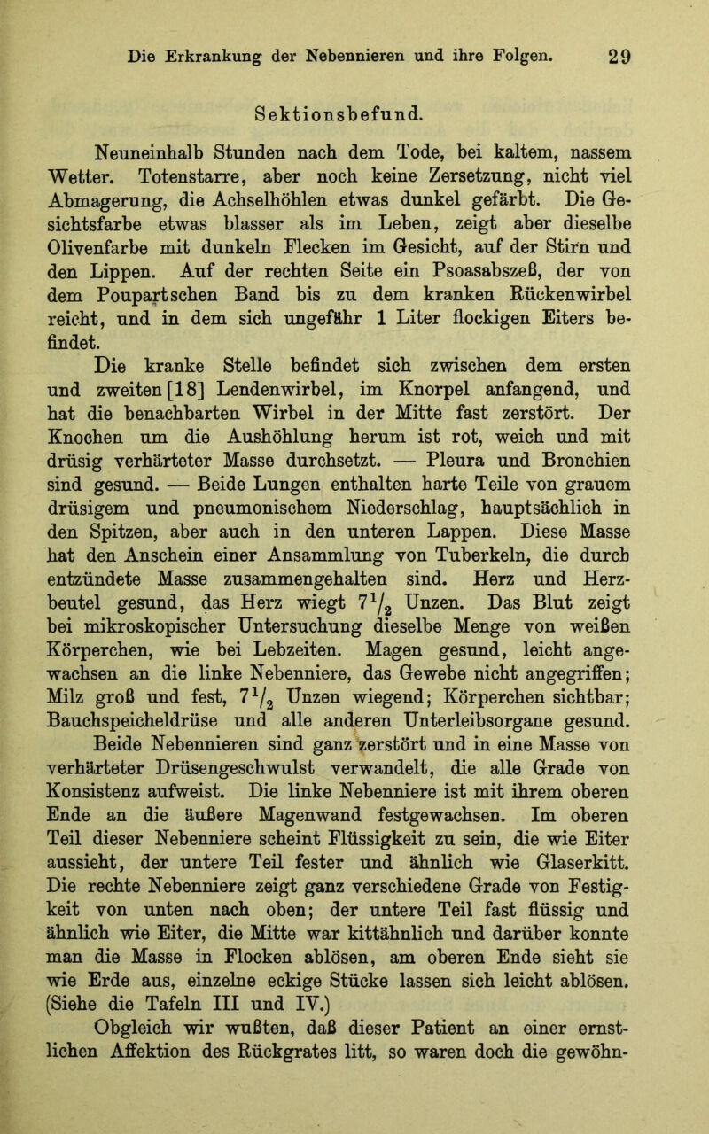 Sektionsbefund. Neuneinhalb Stunden nach dem Tode, bei kaltem, nassem Wetter. Totenstarre, aber noch keine Zersetzung, nicht viel Abmagerung, die Achselhöhlen etwas dunkel gefärbt. Die Ge- sichtsfarbe etwas blasser als im Leben, zeigt aber dieselbe Olivenfarbe mit dunkeln Flecken im Gesicht, auf der Stirn und den Lippen. Auf der rechten Seite ein Psoasabszeß, der von dem Poupart sehen Band bis zu dem kranken Rückenwirbel reicht, und in dem sich ungefähr 1 Liter flockigen Eiters be- findet. Die kranke Stelle befindet sich zwischen dem ersten und zweiten [18] Lendenwirbel, im Knorpel anfangend, und hat die benachbarten Wirbel in der Mitte fast zerstört. Der Knochen um die Aushöhlung herum ist rot, weich und mit drüsig verhärteter Masse durchsetzt. — Pleura und Bronchien sind gesund. — Beide Lungen enthalten harte Teile von grauem drüsigem und pneumonischem Niederschlag, hauptsächlich in den Spitzen, aber auch in den unteren Lappen. Diese Masse hat den Anschein einer Ansammlung von Tuberkeln, die durch entzündete Masse zusammengehalten sind. Herz und Herz- beutel gesund, das Herz wiegt 7^/g Unzen. Das Blut zeigt bei mikroskopischer Untersuchung dieselbe Menge von weißen Körperchen, wie bei Lebzeiten. Magen gesund, leicht ange- wachsen an die linke Nebenniere, das Gewebe nicht angegriffen; Milz groß und fest, Unzen wiegend; Körperchen sichtbar; Bauchspeicheldrüse und alle anderen Unterleibsorgane gesund. Beide Nebennieren sind ganz zerstört und in eine Masse von verhärteter Drüsengeschwulst verwandelt, die alle Grade von Konsistenz aufweist. Die linke Nebenniere ist mit ihrem oberen Ende an die äußere Magenwand festgewachsen. Im oberen Teil dieser Nebenniere scheint Flüssigkeit zu sein, die wie Eiter aussieht, der untere Teil fester und ähnlich wie Glaserkitt. Die rechte Nebenniere zeigt ganz verschiedene Grade von Festig- keit von unten nach oben; der untere Teil fast flüssig und ähnlich wie Eiter, die Mitte war kittähnlich und darüber konnte man die Masse in Flocken ablösen, am oberen Ende sieht sie wie Erde aus, einzelne eckige Stücke lassen sich leicht ablösen. (Siehe die Tafeln III und IV.) Obgleich wir wußten, daß dieser Patient an einer ernst- lichen Affektion des Rückgrates litt, so waren doch die gewöhn-
