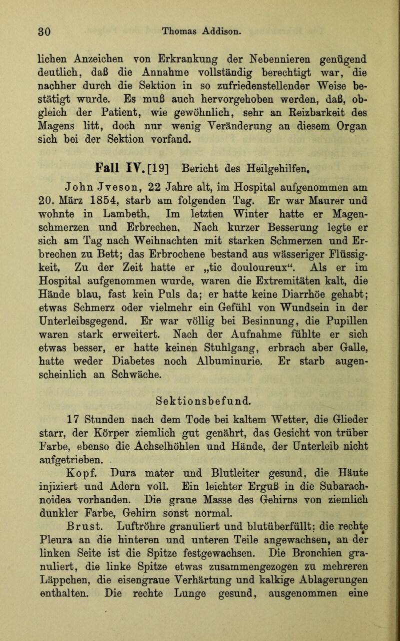 liehen Anzeichen von Erkrankung der Nebennieren genügend deutlich, daß die Annahme vollständig berechtigt war, die nachher durch die Sektion in so zufriedenstellender Weise be- stätigt wurde. Es muß auch hervorgehoben werden, daß, ob- gleich der Patient, wie gewöhnlich, sehr an Reizbarkeit des Magens litt, doch nur wenig Veränderung an diesem Organ sich bei der Sektion vorfand. Fall lY. [19] Bericht des Heilgehilfen. JohnJveson, 22 Jahre alt, im Hospital aufgenommen am 20. März 1854, starb am folgenden Tag. Er war Maurer und wohnte in Lambeth. Im letzten Winter hatte er Magen- schmerzen und Erbrechen, Nach kurzer Besserung legte er sich am Tag nach Weihnachten mit starken Schmerzen und Er- brechen zu Bett; das Erbrochene bestand aus wässeriger Flüssig- keit. Zu der Zeit hatte er „tic douloureux“. Als er im Hospital aufgenommen wurde, waren die Extremitäten kalt, die Hände blau, fast kein Puls da; er hatte keine Diarrhöe gehabt; etwas Schmerz oder vielmehr ein Gefühl von Wundsein in der ünterleibsgegend. Er war völlig bei Besinnung, die Pupillen waren stark erweitert. Nach der Aufnahme fühlte er sich etwas besser, er hatte keinen Stuhlgang, erbrach aber Galle, hatte weder Diabetes noch Albuminurie. Er starb augen- scheinlich an Schwäche. Sektionsbefund. 17 Stunden nach dem Tode bei kaltem Wetter, die Glieder starr, der Körper ziemlich gut genährt, das Gesicht von trüber Farbe, ebenso die Achselhöhlen und Hände, der Unterleib nicht aufgetrieben. Kopf. Dura mater und Blutleiter gesund, die Häute injiziert und Adern voll. Ein leichter Erguß in die Subarach- noidea vorhanden. Die graue Masse des Gehirns von ziemlich dunkler Farbe, Gehirn sonst normal. Brust. Luftröhre granuliert und blutüberfüllt; die rechte Pleura an die hinteren und unteren Teile angewachsen, an der linken Seite ist die Spitze festgewachsen. Die Bronchien gra- nuliei-t, die linke Spitze etwas zusammengezogen zu mehreren Läppchen, die eisengraue Verhärtung und kalkige Ablagerungen enthalten. Die rechte Lunge gesund, ausgenommen eine