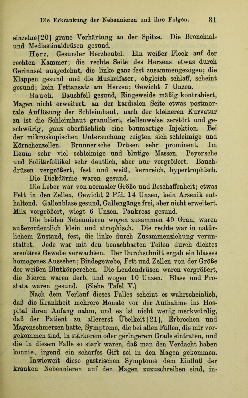 einzelne [20] graue Verhärtung an der Spitze. Die Bronchial- und Mediastinaldrüsen gesund. Herz. Gesunder Herzbeutel. Ein weißer Fleck auf der rechten Kammer; die rechte Seite des Herzens etwas durch Gerinnsel ausgedehnt, die linke ganz fest zusammengezogen; die Klappen gesund und die Muskelfaser, obgleich schlaff, scheint gesund; kein Fettansatz am Herzen; Gewicht 7 Unzen. Bauch. Bauchfell gesund, Eingeweide mäßig kontrahiert, Magen nicht erweitert, an der kardialen Seite etwas postmor- tale Auflösung der Schleimhaut, nach der kleineren Kurvatur zu ist die Schleimhaut granuliert, stellenweise zerstört und ge- schwürig, ganz oberflächlich eine baumartige Injektion. Bei der mikroskopischen Untersuchung zeigten sich schleimige und Körnchenzellen. Brunner sehe Drüsen sehr prominent. Im Ileum sehr viel schleimige und blutige Massen. Peyersche und Solitärfollikel sehr deutlich, aber nur vergrößert. Bauch- drüsen vergrößert, fest und weiß, kemreich, hypertrophisch. Die Dickdärme waren gesund. Die Leber war von normaler Größe und Beschaffenheit; etwas Fett in den Zellen, Gewicht 2 Pfd. 14 Unzen, kein Arsenik ent- haltend. Gallenblase gesund, Gallengänge frei, aber nicht erweitert. Milz vei^größert, wiegt 6 Unzen. Pankreas gesund. Die beiden Nebennieren wogen zusammen 49 Gran, waren außerordentlich klein und atrophisch. Die rechte war in natür- lichem Zustand, fest, die linke durch Zusammenziehung verun- staltet. Jede war mit den benachbarten Teilen durch dichtes areoläres Gewebe verwachsen. Der Durchschnitt ergab ein blasses homogenes Aussehen; Bindegewebe, Fett und Zellen von der Größe der weißen Blutkörperchen. Die Lendendrüsen waren vergrößert, die Nieren waren derb, und wogen 10 Unzen. Blase und Pro- stata waren gesund. (Siehe Tafel V.) Nach dem Verlauf dieses Falles scheint es wahrscheinlich, daß die Krankheit mehrere Monate vor der Aufnahme ins Hos- pital ihren Anfang nahm, und es ist nicht wenig merkwürdig, daß der Patient zu allererst Übelkeit [21], Erbrechen und Magenschmerzen hatte, Symptome, die bei allen Fällen, die mir vor- gekommen sind, in stärkerem oder geringerem Grade eintraten, und die in diesem Falle so stark waren, daß man den Verdacht haben konnte, irgend ein scharfes Gift sei in den Magen gekommen. Inwieweit diese gastrischen Symptome dem Einfluß der kranken Nebennieren auf den Magen zuzuschreiben sind, in-