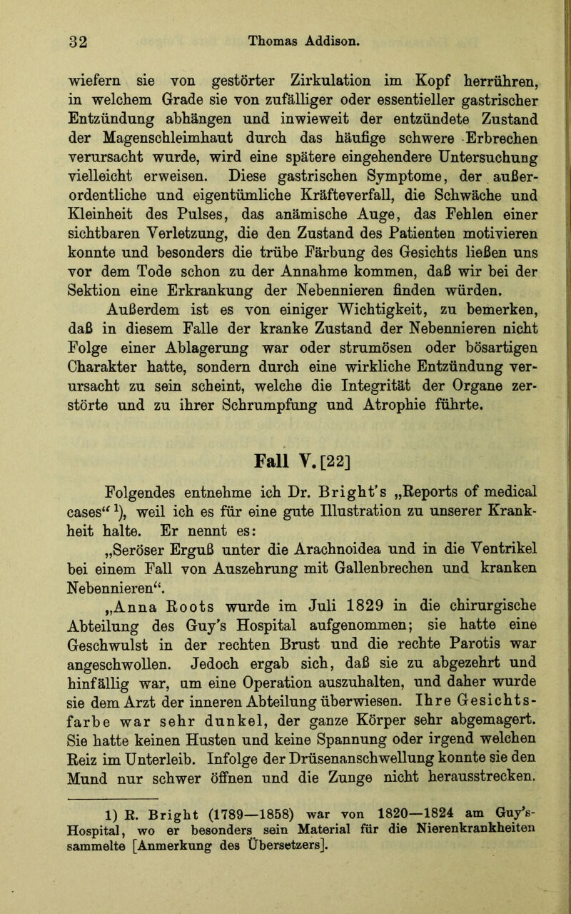 wiefern sie von gestörter Zirkulation im Kopf herrühren, in welchem Grade sie von zufälliger oder essentieller gastrischer Entzündung abhängen und inwieweit der entzündete Zustand der Magenschleimhaut durch das häufige schwere Erbrechen verursacht wurde, wird eine spätere eingehendere Untersuchung vielleicht erweisen. Diese gastrischen Symptome, der außer- ordentliche und eigentümliche Kräfteverfall, die Schwäche und Kleinheit des Pulses, das anämische Auge, das Pehlen einer sichtbaren Verletzung, die den Zustand des Patienten motivieren konnte und besonders die trübe Färbung des Gesichts ließen uns vor dem Tode schon zu der Annahme kommen, daß wir bei der Sektion eine Erkrankung der Nebennieren finden würden. Außerdem ist es von einiger Wichtigkeit, zu bemerken, daß in diesem Falle der kranke Zustand der Nebennieren nicht Folge einer Ablagerung war oder strumösen oder bösartigen Charakter hatte, sondern durch eine wirkliche Entzündung ver- ursacht zu sein scheint, welche die Integrität der Organe zer- störte und zu ihrer Schrumpfung und Atrophie führte. Fall V.[22] Folgendes entnehme ich Dr. Bright’s „Reports of medical cases'^ ^), weil ich es für eine gute Illustration zu unserer Krank- heit halte. Er nennt es: „Seröser Erguß unter die Arachnoidea und in die Ventrikel bei einem Fall von Auszehrung mit Gallenbrechen und kranken Nebennieren‘‘. „Anna Roots wurde im Juli 1829 in die chirurgische Abteilung des Guy’s Hospital aufgenommen; sie hatte eine Geschwulst in der rechten Brust und die rechte Parotis war angeschwoUen. Jedoch ergab sich, daß sie zu abgezehrt und hinfällig war, um eine Operation auszuhalten, und daher wurde sie dem Arzt der inneren Abteilung überwiesen. Ihre Gesichts- farbe war sehr dunkel, der ganze Körper sehr abgemagert. Sie hatte keinen Husten und keine Spannung oder irgend welchen Reiz im Unterleib. Infolge der Drüsenanschwellung konnte sie den Mund nur schwer öffnen und die Zunge nicht herausstrecken. 1) R. Bright (1789—1858) war von 1820—1824 am GuyV Hospital, wo er besonders sein Material für die Nierenkrankheiten sammelte [Anmerkung des Übersetzers].