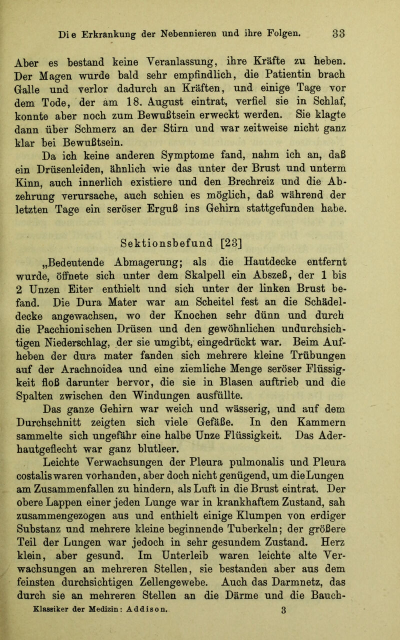 Aber es bestand keine Veranlassung, ihre Kräfte zu heben. Der Magen wurde bald sehr empfindlich, die Patientin brach Galle und verlor dadurch an Kräften, und einige Tage vor dem Tode, der am 18. August eintrat, verfiel sie in Schlaf, konnte aber noch zum Bewußtsein erweckt werden. Sie klagte dann über Schmerz an der Stirn und war zeitweise nicht ganz klar bei Bewußtsein. Da ich keine anderen Symptome fand, nahm ich an, daß ein Drüsenleiden, ähnlich wie das unter der Brust und unterm Kinn, auch innerlich existiere und den Brechreiz und die Ab- zehrung verursache, auch schien es möglich, daß während der letzten Tage ein seröser Erguß ins Gehirn stattgefunden habe. Sektionsbefund [23] „Bedeutende Abmagerung; als die Hautdecke entfernt wurde, öffnete sich unter dem Skalpell ein Abszeß, der 1 bis 2 Unzen Eiter enthielt und sich unter der linken Brust be- fand. Die Dura Mater war am Scheitel fest an die Schädel- decke angewachsen, wo der Knochen sehr dünn und durch die Pacchioni sehen Drüsen und den gewöhnlichen undurchsich- tigen Niederschlag, der sie umgibt, eingedrückt war. Beim Auf- heben der dura mater fanden sich mehrere kleine Trübungen auf der Arachnoidea und eine ziemliche Menge seröser Flüssig- keit floß darunter hervor, die sie in Blasen auftrieb und die Spalten zwischen den Windungen ausfüllte. Das ganze Gehirn war weich und wässerig, und auf dem Durchschnitt zeigten sich viele Gefäße. In den Kammern sammelte sich ungefähr eine halbe Unze Flüssigkeit. Das Ader- hautgeflecht war ganz blutleer. Leichte Verwachsungen der Pleura pulmonalis und Pleura costalis waren vorhanden, aber doch nicht genügend, um die Lungen am Zusammenfallen zu hindern, als Luft in die Brust eintrat. Der obere Lappen einer jeden Lunge war in krankhaftem Zustand, sah zusammengezogen aus und enthielt einige Klumpen von erdiger Substanz und mehrere kleine beginnende Tuberkeln; der größere Teil der Lungen war jedoch in sehr gesundem Zustand. Herz klein, aber gesund. Im Unterleib waren leichte alte Ver- wachsungen an mehreren Stellen, sie bestanden aber aus dem feinsten durchsichtigen Zellengewebe. Auch das Darmnetz, das durch sie an mehreren Stellen an die Därme und die Bauch- Elassiker der Medizin: Addison. 3