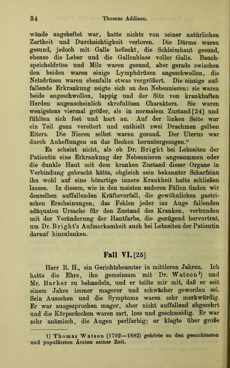 wände angeheftet war, hatte nichts von seiner natürlichen Zartheit und Durchsichtigkeit verloren. Die Därme waren gesund, jedoch mit Galle befleckt, die Schleimhaut gesund, ebenso die Leber und die Gallenblase voller Galle. Bauch- speicheldrüse und Milz waren gesund, aber gerade zwischen den beiden waren einige Lymphdrüsen angeschwollen, die Netzdrüsen waren ebenfalls etwas vergrößert. Die einzige auf- fallende Erkrankung zeigte sich an den Nebennieren: sie waren beide angeschwollen, lappig und der Sitz von krankhaften Herden augenscheinlich skrofulösen Charakters. Sie waren wenigstens viermal größer, als in normalem Zustand [24] und fühlten sich fest und hart an. Auf der linken Seite war ein Teil ganz vereitert und enthielt zwei Drachmen gelben Eiters. Die Nieren selbst waren gesund. Der Uterus war durch Anheftungen an das Becken heruntergezogen.“ Es scheint nicht, als ob Dr. Bright bei Lebzeiten der Patientin eine Erkrankung der Nebennieren angenommen oder die dunkle Haut mit dem kranken Zustand dieser Organe in Verbindung gebracht hätte, obgleich sein bekannter Scharfsinn ihn wohl auf eine bösartige innere Krankheit hatte schließen lassen. In diesem, wie in den meisten anderen Fällen finden wir denselben auffallenden Kräfteverfall, die gewöhnlichen gastri- schen Erscheinungen, das Fehlen jeder ins Auge fallenden adäquaten Ursache für den Zustand des Kranken, verbunden mit der Veränderung der Hautfarbe, die genügend hervortrat, um Dr. Bright’s Aufmerkamkeit auch bei Lebzeiten der Patientin darauf hinzulenken. Fall VI. [25] Herr R. H., ein Gerichtsbeamter in mittleren Jahren. Ich hatte die Ehre, ihn gemeinsam mit Dr. Watson^) und Mr. Barker zu behandeln, und er teilte mir mit, daß er seit einem Jahre immer magerer und schwächer geworden sei. Sein Aussehen und die Symptome waren sehr merkwürdig. Er war ausgesprochen mager, aber nicht auffallend abgezehrt und die Körperdecken waren zart, lose und geschmeidig. Er war sehr anämisch, die Augen perlfarbig; er klagte über große 1) Thomas Watson (1792—1882) gehörte zu den gesuchtesten und populärsten Ärzten seiner Zeit.