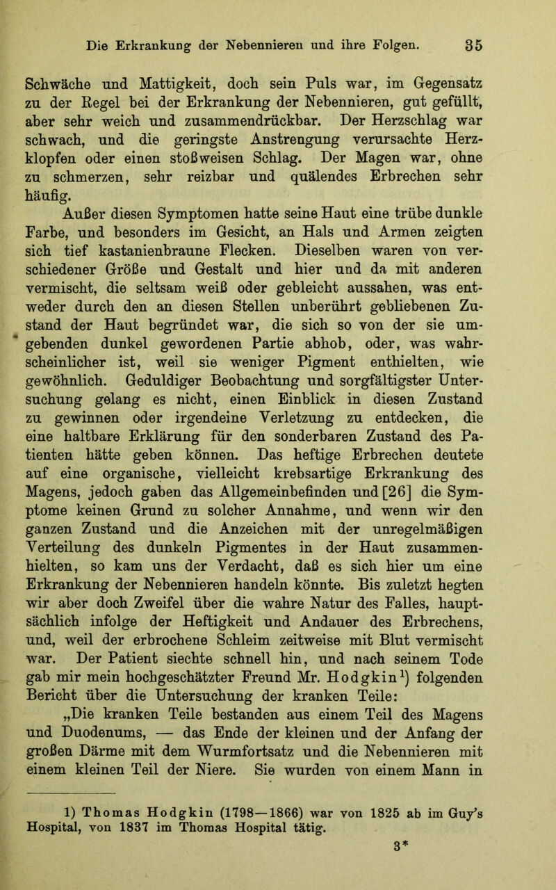 Schwäche und Mattigkeit, doch sein Puls war, im Gegensatz zu der Regel bei der Erkrankung der Nebennieren, gut gefüllt, aber sehr weich und zusammendrückbar. Der Herzschlag war schwach, und die geringste Anstrengung verursachte Herz- klopfen oder einen stoßweisen Schlag. Der Magen war, ohne zu schmerzen, sehr reizbar und quälendes Erbrechen sehr häufig. Außer diesen Symptomen hatte seine Haut eine trübe dunkle Farbe, und besonders im Gesicht, an Hals und Armen zeigten sich tief kastanienbraune Flecken. Dieselben waren von ver- schiedener Größe und Gestalt und hier und da mit anderen vermischt, die seltsam weiß oder gebleicht aussahen, was ent- weder durch den an diesen Stellen unberührt gebliebenen Zu- stand der Haut begründet war, die sich so von der sie um- gebenden dunkel gewordenen Partie abhob, oder, was wahr- scheinlicher ist, weil sie weniger Pigment enthielten, wie gewöhnlich. Geduldiger Beobachtung und sorgfältigster Unter- suchung gelang es nicht, einen Einblick in diesen Zustand zu gewinnen oder irgendeine Verletzung zu entdecken, die eine haltbare Erklärung für den sonderbaren Zustand des Pa- tienten hätte geben können. Das heftige Erbrechen deutete auf eine organische, vielleicht krebsartige Erkrankung des Magens, jedoch gaben das Allgemeinbefinden und [26] die Sym- ptome keinen Grund zu solcher Annahme, und wenn wir den ganzen Zustand und die Anzeichen mit der unregelmäßigen Verteilung des dunkeln Pigmentes in der Haut zusammen- hielten, so kam uns der Verdacht, daß es sich hier um eine Erkrankung der Nebennieren handeln könnte. Bis zuletzt hegten wir aber doch Zweifel über die wahre Natur des Falles, haupt- sächlich infolge der Heftigkeit und Andauer des Erbrechens, und, weil der erbrochene Schleim zeitweise mit Blut vermischt war. Der Patient siechte schnell hin, und nach seinem Tode gab mir mein hochgeschätzter Freund Mr. Hodgkin^) folgenden Bericht über die Untersuchung der kranken Teile; „Die kranken Teile bestanden aus einem Teil des Magens und Duodenums, — das Ende der kleinen und der Anfang der großen Därme mit dem Wurmfortsatz und die Nebennieren mit einem kleinen Teil der Niere. Sie wurden von einem Mann in 1) Thomas Hodgkin (1798—1866) war von 1825 ab im Guy's Hospital, von 1837 im Thomas Hospital tätig. 3