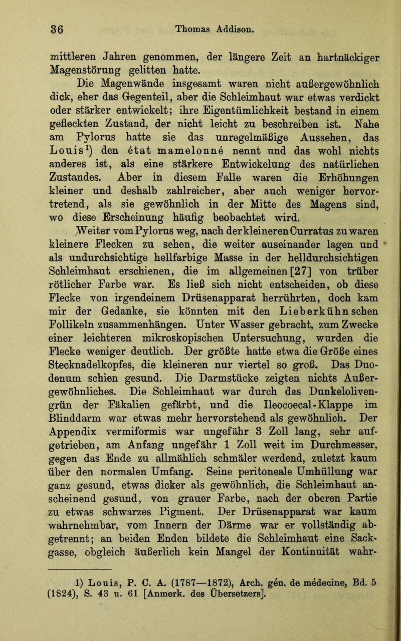 mittleren Jahren genommen, der längere Zeit an hartnäckiger Magenstörung gelitten hatte. Die Magenwände insgesamt waren nicht außergewöhnlich dick, eher das Gegenteil, aber die Schleimhaut war etwas verdickt oder stärker entwickelt; ihre Eigentümlichkeit bestand in einem gefleckten Zustand, der nicht leicht zu beschreiben ist. Nahe am Pylorus hatte sie das unregelmäßige Aussehen, das Louisden etat mamelonne nennt und das wohl nichts anderes ist, als eine stärkere Entwickelung des natürlichen Zustandes. Aber in diesem Falle waren die Erhöhungen kleiner und deshalb zahlreicher, aber auch weniger hervor- tretend, als sie gewöhnlich in der Mitte des Magens sind, wo diese Erscheinung häufig beobachtet wird. M^eiter vom Pylorus weg, nach der kleineren Gurr atus zu waren kleinere Flecken zu sehen, die weiter auseinander lagen und als undurchsichtige hellfarbige Masse in der helldurchsichtigen Schleimhaut erschienen, die im allgemeinen [27] von trüber rötlicher Farbe war. Es ließ sich nicht entscheiden, ob diese Flecke von irgendeinem Drüsenapparat herrührten, doch kam mir der Gedanke, sie könnten mit den Lieb erkühn sehen Follikeln Zusammenhängen. Unter Wasser gebracht, zum Zwecke einer leichteren mikroskopischen Untersuchung, wurden die Flecke weniger deutlich. Der größte hatte etwa die Größe eines Stecknadelkopfes, die kleineren nur viertel so groß. Das Duo- denum schien gesund. Die Darmstücke zeigten nichts Außer- gewöhnliches. Die Schleimhaut war durch das Dunkeloliven- grün der Fäkalien gefärbt, und die Ileocoecal-Klappe im Blinddarm war etwas mehr hervorstehend als gewöhnlich. Der Appendix vermiformis war ungefähr 3 Zoll lang, sehr auf- getrieben, am Anfang ungefähr 1 Zoll weit im Durchmesser, gegen das Ende zu allmählich schmäler werdend, zuletzt kaum über den normalen Umfang. Seine peritoneale Umhüllung war ganz gesund, etwas dicker als gewöhnlich, die Schleimhaut an- scheinend gesund, von grauer Farbe, nach der oberen Partie zu etwas schwarzes Pigment. Der Drüsenapparat war kaum wahrnehmbar, vom Innern der Därme war er vollständig ab- getrennt; an beiden Enden bildete die Schleimhaut eine Sack- gasse, obgleich äußerlich kein Mangel der Kontinuität wahr- 1) Louis, P. C. A. (1787—1872), Arch. gen. de medecine, Bd. 5 (1824), S. 43 u. 61 [Anmerk, des Übersetzers].