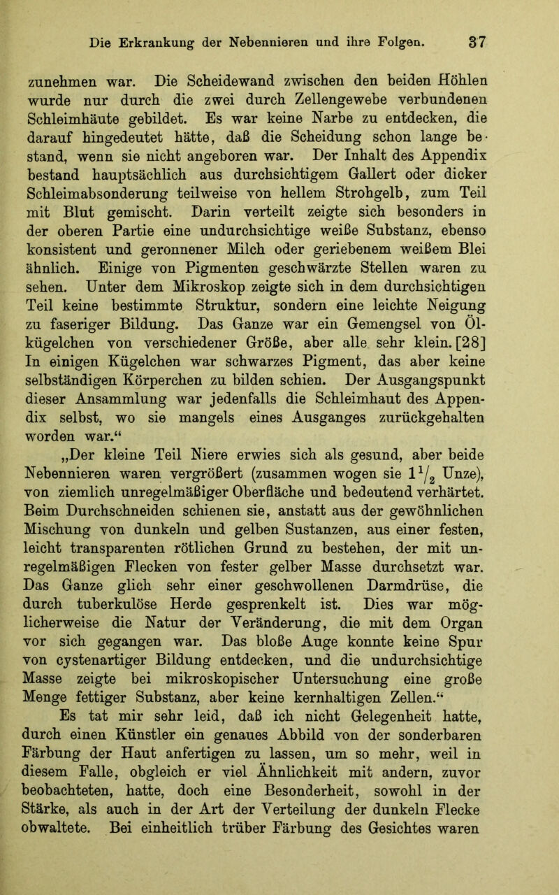 zunehmen war. Die Scheidewand zwischen den beiden Höhlen wurde nur durch die zwei durch Zellengewebe verbundenen Schleimhäute gebildet. Es war keine Narbe zu entdecken, die darauf hingedeutet hätte, daß die Scheidung schon lange be- stand, wenn sie nicht angeboren war. Der Inhalt des Appendix bestand hauptsächlich aus durchsichtigem Gallert oder dicker Schleimabsonderung teilweise von hellem Strohgelb, zum Teil mit Blut gemischt. Darin verteilt zeigte sich besonders in der oberen Partie eine undurchsichtige weiße Substanz, ebenso konsistent und geronnener Milch oder geriebenem weißem Blei ähnlich. Einige von Pigmenten geschwärzte Stellen waren zu sehen. Unter dem Mikroskop zeigte sich in dem durchsichtigen Teil keine bestimmte Struktur, sondern eine leichte Neigung zu faseriger Bildung. Das Ganze war ein Gemengsel von Öl- kügelchen von verschiedener Größe, aber alle sehr klein. [28] In einigen Kügelchen war schwarzes Pigment, das aber keine selbständigen Körperchen zu bilden schien. Der Ausgangspunkt dieser Ansammlung war jedenfalls die Schleimhaut des Appen- dix selbst, wo sie mangels eines Ausganges zurückgehalten worden war.“ „Der kleine Teil Niere erwies sich als gesund, aber beide Nebennieren waren vergrößert (zusammen wogen sie Unze), von ziemlich unregelmäßiger Oberfläche und bedeutend verhärtet. Beim Durchschneiden schienen sie, anstatt aus der gewöhnlichen Mischung von dunkeln und gelben Sustanzen, aus einer festen, leicht transparenten rötlichen Grund zu bestehen, der mit un- regelmäßigen Flecken von fester gelber Masse durchsetzt war. Das Ganze glich sehr einer geschwollenen Darmdrüse, die durch tuberkulöse Herde gesprenkelt ist. Dies war mög- licherweise die Natur der Veränderung, die mit dem Organ vor sich gegangen war. Das bloße Auge konnte keine Spur von cystenartiger Bildung entdecken, und die undurchsichtige Masse zeigte bei mikroskopischer Untersuchung eine große Menge fettiger Substanz, aber keine kernhaltigen Zellen.“ Es tat mir sehr leid, daß ich nicht Gelegenheit hatte, durch einen Künstler ein genaues Abbild von der sonderbaren Färbung der Haut anfertigen zu lassen, um so mehr, weil in diesem Falle, obgleich er viel Ähnlichkeit mit andern, zuvor beobachteten, hatte, doch eine Besonderheit, sowohl in der Stärke, als auch in der Art der Verteilung der dunkeln Flecke obwaltete. Bei einheitlich trüber Färbung des Gesichtes waren