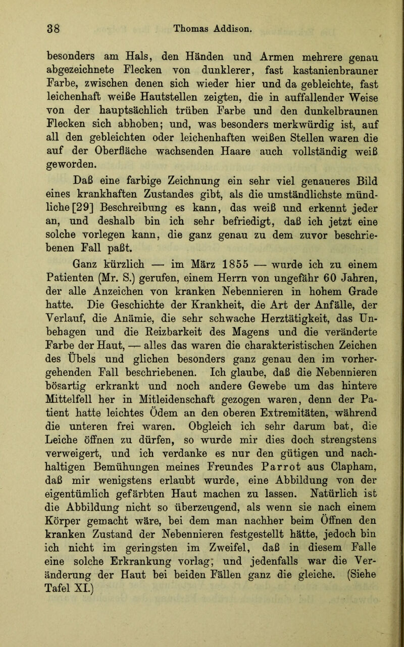 besonders am Hals, den Händen und Armen mehrere genau abgezeichnete Flecken von dunklerer, fast kastanienbrauner Farbe, zwischen denen sich wieder hier und da gebleichte, fast leichenhaft weiße Hautstellen zeigten, die in auffallender Weise von der hauptsächlich trüben Farbe und den dunkelbraunen Flecken sich abhoben; und, was besonders merkwürdig ist, auf all den gebleichten oder leichenhaften weißen Stellen waren die auf der Oberfläche wachsenden Haare auch vollständig weiß geworden. Daß eine farbige Zeichnung ein sehr viel genaueres Bild eines krankhaften Zustandes gibt, als die umständlichste münd- liche [29] Beschreibung es kann, das weiß und erkennt jeder an, und deshalb bin ich sehr befriedigt, daß ich jetzt eine solche vorlegen kann, die ganz genau zu dem zuvor beschrie- benen Fall paßt. Ganz kürzlich — im März 1855 — wurde ich zu einem Patienten (Mr. S.) gerufen, einem Herrn von ungefähr 60 Jahren, der alle Anzeichen von kranken Nebennieren in hohem Grade hatte. Die Geschichte der Krankheit, die Art der Anfälle, der Verlauf, die Anämie, die sehr schwache Herztätigkeit, das Un- behagen und die Reizbarkeit des Magens und die veränderte Farbe der Haut, alles das waren die charakteristischen Zeichen des Übels und glichen besonders ganz genau den im vorher- gehenden Fall beschriebenen. Ich glaube, daß die Nebennieren bösartig erkrankt und noch andere Gewebe um das hintere Mittelfell her in Mitleidenschaft gezogen waren, denn der Pa- tient hatte leichtes Ödem an den oberen Extremitäten, während die unteren frei waren. Obgleich ich sehr darum bat, die Leiche öffnen zu dürfen, so wurde mir dies doch strengstens verweigert, und ich verdanke es nur den gütigen und nach- haltigen Bemühungen meines Freundes Parrot aus Clapham, daß mir wenigstens erlaubt wurde, eine Abbildung von der eigentümlich gefärbten Haut machen zu lassen. Natürlich ist die Abbildung nicht so überzeugend, als wenn sie nach einem Körper gemacht wäre, bei dem man nachher beim Öffnen den kranken Zustand der Nebennieren festgestellt hätte, jedoch bin ich nicht im geringsten im Zweifel, daß in diesem Falle eine solche Erkrankung vorlag; und jedenfalls war die Ver- änderung der Haut bei beiden FäUen ganz die gleiche. (Siehe Tafel XI.)