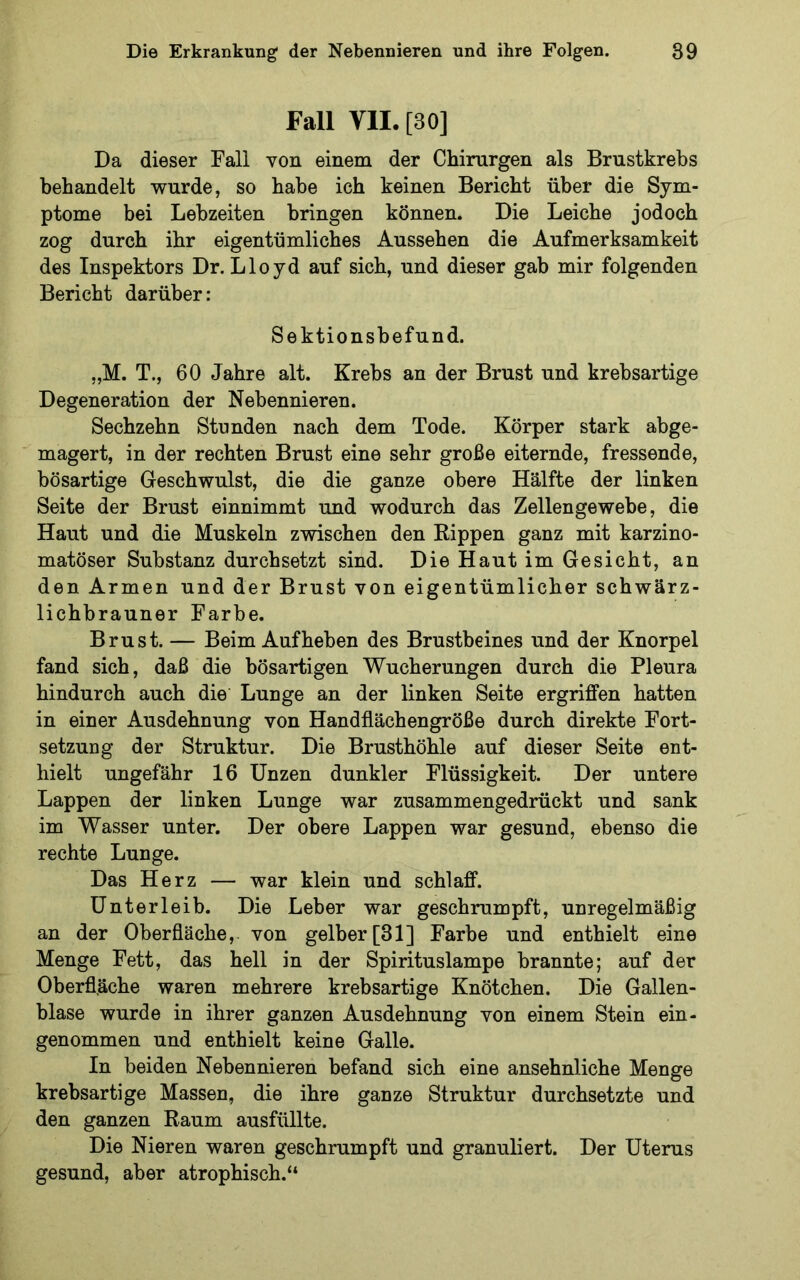 Fall VII. [30] Da dieser Fall von einem der Chirurgen als Brustkrebs behandelt wurde, so habe ich keinen Bericht über die Sym- ptome bei Lebzeiten bringen können. Die Leiche jodoch zog durch ihr eigentümliches Aussehen die Aufmerksamkeit des Inspektors Dr. Lloyd auf sich, und dieser gab mir folgenden Bericht darüber: Sektionsbefund. „M. T., 60 Jahre alt. Krebs an der Brust und krebsartige Degeneration der Nebennieren. Sechzehn Stunden nach dem Tode. Körper stark abge- magert, in der rechten Brust eine sehr große eiternde, fressende, bösartige Geschwulst, die die ganze obere Hälfte der linken Seite der Brust einnimmt und wodurch das Zellengewebe, die Haut und die Muskeln zwischen den Rippen ganz mit karzino- matöser Substanz durchsetzt sind. Die Haut im Gesicht, an den Armen und der Brust von eigentümlicher schwärz- lichbrauner Farbe. Brust. — Beim Aufheben des Brustbeines und der Knorpel fand sich, daß die bösartigen Wucherungen durch die Pleura hindurch auch die Lunge an der linken Seite ergriffen hatten in einer Ausdehnung von Handflächengröße durch direkte Fort- setzung der Struktur. Die Brusthöhle auf dieser Seite ent- hielt ungefähr 16 Unzen dunkler Flüssigkeit. Der untere Lappen der linken Lunge war zusammengedrückt und sank im Wasser unter. Der obere Lappen war gesund, ebenso die rechte Lunge. Das Herz — war klein und schlaff. Unterleib. Die Leber war geschrumpft, unregelmäßig an der Oberfläche, von gelber [31] Farbe und enthielt eine Menge Fett, das hell in der Spirituslampe brannte; auf der Oberfläche waren mehrere krebsartige Knötchen. Die Gallen- blase wurde in ihrer ganzen Ausdehnung von einem Stein ein- genommen und enthielt keine Galle. In beiden Nebennieren befand sich eine ansehnliche Menge krebsartige Massen, die ihre ganze Struktur durchsetzte und den ganzen Raum ausfüllte. Die Nieren waren geschrumpft und granuliert. Der Uterus gesund, aber atrophisch.“