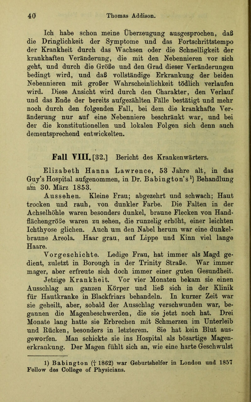 Ich habe schon meine Überzeugung ausgesprochen, daß die Dringlichkeit der Symptome und das Fortschrittstempo der Krankheit durch das Wachsen oder die Schnelligkeit der krankhaften Veränderung, die mit den Nebennieren vor sich geht, und durch die Größe und den Grad dieser Veränderungen bedingt wird, und daß vollständige Erkrankung der beiden Nebennieren mit großer Wahrscheinlichkeit tödlich verlaufen wird. Diese Ansicht wird durch den Charakter, den Verlauf und das Ende der bereits aufgezählten Fälle bestätigt und mehr noch durch den folgenden Fall, bei dem die krankhafte Ver- änderung nur auf eine Nebenniere beschränkt war, und bei der die konstitutionellen und lokalen Folgen sich denn auch dementsprechend entwickelten. Fall Vm.[32.] Bericht des Krankenwärters. Elizabeth Hanna Lawrence, 53 Jahre alt, in das Guy’s Hospital aufgenommen, in Dr. Babington’s Behandlung afc 30. März 1853. Aussehen. Kleine Frau; abgezehrt und schwach; Haut trocken und rauh, von dunkler Farbe. Die Falten in der Achselhöhle waren besonders dunkel, braune Flecken von Hand- flächengröße waren zu sehen, die runzelig erhöht, einer leichten Ichthyose glichen. Auch um den Nabel herum war eine dunkel- braune Areola. Haar grau, auf Lippe und Kinn viel lange Haare. Vorgeschichte. Ledige Frau, hat immer als Magd ge- dient, zuletzt in Borough in der Trinity Straße. War immer mager, aber erfreute sich doch immer einer guten Gesundheit. Jetzige Krankheit. Vor vier Monaten bekam sie einen Ausschlag am ganzen Körper und ließ sich in der Klinik für Hautkranke in Blackfriars behandeln. In kurzer Zeit war sie geheilt, aber, sobald der Ausschlag verschwunden war, be- gannen die Magenbeschwerden, die sie jetzt noch hat. Drei Monate lang hatte sie Erbrechen mit Schmerzen im Unterleib und Rücken, besonders in letzterem. Sie hat kein Blut aus- geworfen. Man schickte sie ins Hospital als bösartige Magen- erkrankung. Der Magen fühlt sich an, wie eine harte Geschwulst 1) Babington (f 1862) war Geburtshelfer in London und 1857 Fellow des College of Physicians.