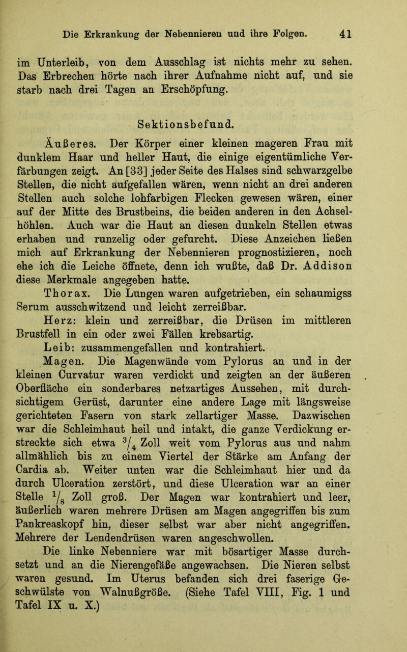im Unterleib, von dem Ausschlag ist nichts mehr zu sehen. Das Erbrechen hörte nach ihrer Aufnahme nicht auf, und sie starb nach drei Tagen an Erschöpfung. Sektionsbefund. Äußeres. Der Körper einer kleinen mageren Frau mit dunklem Haar und heller Haut, die einige eigentümliche Ver- färbungen zeigt. An [33] jeder Seite des Halses sind schwarzgelbe Stellen, die nicht aufgefallen wären, wenn nicht an drei anderen Stellen auch solche lohfarbigen Flecken gewesen wären, einer auf der Mitte des Brustbeins, die beiden anderen in den Achsel- höhlen. Auch war die Haut an diesen dunkeln Stellen etwas erhaben und runzelig oder gefurcht. Diese Anzeichen ließen mich auf Erkrankung der Nebennieren prognostizieren, noch ehe ich die Leiche öffnete, denn ich wußte, daß Dr. Addison diese Merkmale angegeben hatte. Thorax. Die Lungen waren aufgetrieben, ein schaumigss Serum ausschwitzend und leicht zerreißbar. Herz: klein und zerreißbar, die Drüsen im mittleren Brustfell in ein oder zwei Fällen krebsartig. Leib: zusammengefallen und kontrahiert. Magen. Die Magen wände vom Pylorus an und in der kleinen Curvatur waren verdickt und zeigten an der äußeren Oberfläche ein sonderbares netzartiges Aussehen, mit durch- sichtigem Gerüst, darunter eine andere Lage mit längsweise gerichteten Fasern von stark zellartiger Masse. Dazwischen war die Schleimhaut heil und intakt, die ganze Verdickung er- streckte sich etwa Zoll weit vom Pylorus aus und nahm allmählich bis zu einem Viertel der Stärke am Anfang der Cardia ab. Weiter unten war die Schleimhaut hier und da durch Ulceration zerstört, und diese Ulceration war an einer Stelle ^/g Zoll groß. Der Magen war kontrahiert und leer, äußerlich waren mehrere Drüsen am Magen angegriffen bis zum Pankreaskopf hin, dieser selbst war aber nicht angegriffen. Mehrere der Lendendrüsen waren angeschwollen. Die linke Nebenniere war mit bösartiger Masse durch- setzt und an die Nierengefäße angewachsen. Die Nieren selbst waren gesund. Im Uterus befanden sich drei faserige Ge- schwülste von Walnußgröße. (Siehe Tafel VIII, Fig. 1 und Tafel IX u. X.)