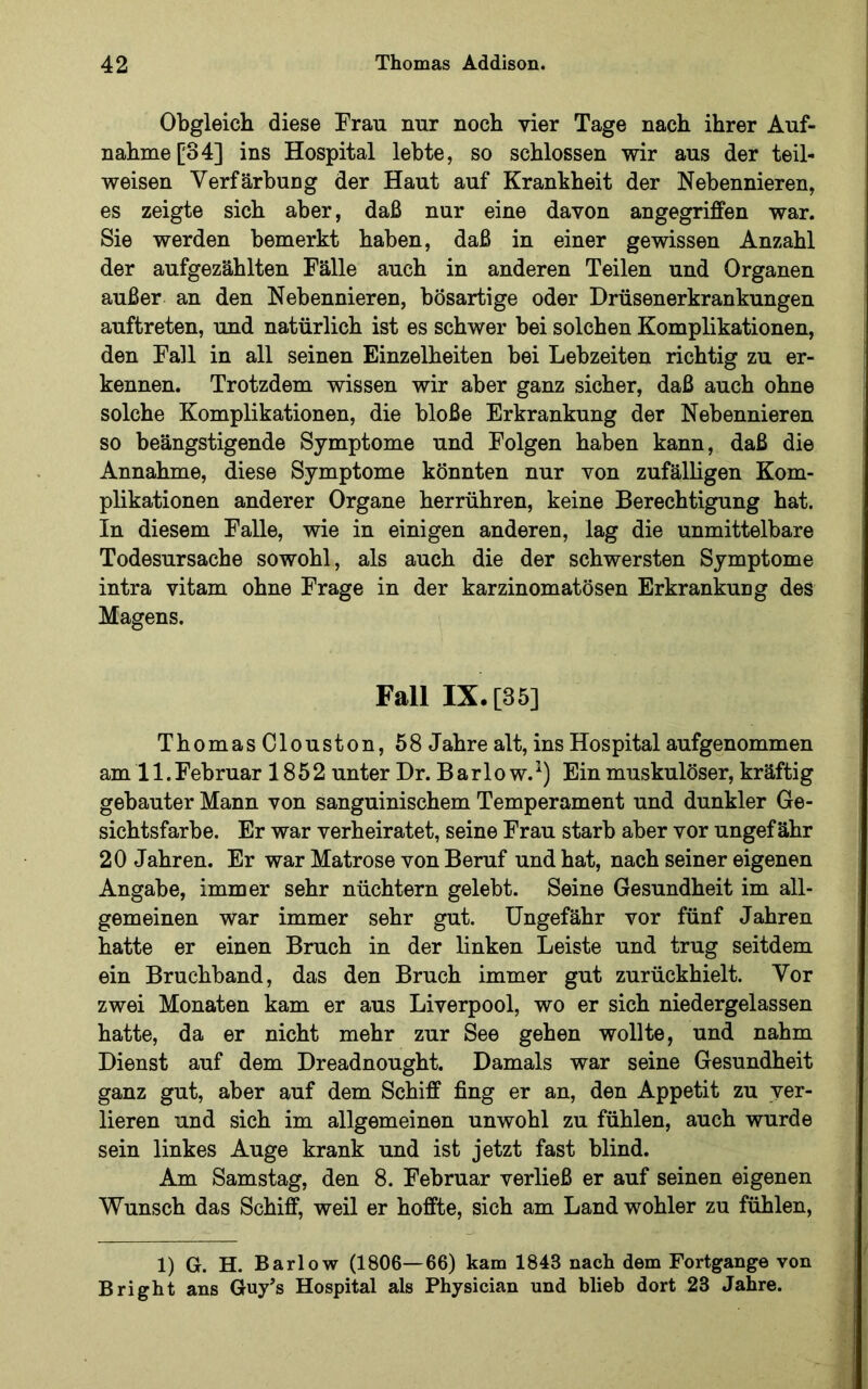 Obgleich diese Frau nur noch vier Tage nach ihrer Auf- nahme ['34] ins Hospital lebte, so schlossen wir aus der teil- weisen Verfärbung der Haut auf Krankheit der Nebennieren, es zeigte sich aber, daß nur eine davon angegriffen war. Sie werden bemerkt haben, daß in einer gewissen Anzahl der aufgezählten Fälle auch in anderen Teilen und Organen außer an den Nebennieren, bösartige oder Drüsenerkrankungen auftreten, und natürlich ist es schwer bei solchen Komplikationen, den Fall in all seinen Einzelheiten bei Lebzeiten richtig zu er- kennen. Trotzdem wissen wir aber ganz sicher, daß auch ohne solche Komplikationen, die bloße Erkrankung der Nebennieren so beängstigende Symptome und Folgen haben kann, daß die Annahme, diese Symptome könnten nur von zufälligen Kom- plikationen anderer Organe herrühren, keine Berechtigung hat. In diesem Falle, wie in einigen anderen, lag die unmittelbare Todesursache sowohl, als auch die der schwersten Symptome intra vitam ohne Frage in der karzinomatösen Erkrankung des Magens. Fall IX. [35] ThomasClouston, 58J ahre alt, ins Hospital aufgenommen am 11.Februar 1852 unter Dr. Barlow.^) Ein muskulöser, kräftig gebauter Mann von sanguinischem Temperament und dunkler Ge- sichtsfarbe. Er war verheiratet, seine Frau starb aber vor ungefähr 20 Jahren. Er war Matrose von Beruf und hat, nach seiner eigenen Angabe, immer sehr nüchtern gelebt. Seine Gesundheit im all- gemeinen war immer sehr gut. Ungefähr vor fünf Jahren hatte er einen Bruch in der linken Leiste und trug seitdem ein Bruchband, das den Bruch immer gut zurückhielt. Vor zwei Monaten kam er aus Liverpool, wo er sich niedergelassen hatte, da er nicht mehr zur See gehen wollte, und nahm Dienst auf dem Dreadnought. Damals war seine Gesundheit ganz gut, aber auf dem Schiff fing er an, den Appetit zu ver- lieren und sich im allgemeinen unwohl zu fühlen, auch wurde sein linkes Auge krank und ist jetzt fast blind. Am Samstag, den 8. Februar verließ er auf seinen eigenen Wunsch das Schiff, weil er hoffte, sich am Land wohler zu fühlen. 1) G. H. Barlow (1806—66) kam 1843 nach dem Fortgange von Bright ans Guy^s Hospital als Physician und blieb dort 23 Jahre.