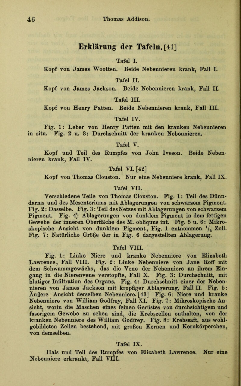 Erklärung der Tafeln, [41] Tafel I. Kopf von James Wootten. Beide Nebennieren krank, Fall I. Tafel II. Kopf von James Jackson. Beide Nebennieren krank, Fall II. Tafel III. Kopf von Henry Patten. Beide Nebennieren krank, Fall III. Tafel IV. Fig. 1; Leber von Henry Patten mit den kranken Nebennieren in situ. Fig. 2 u. 3: Durchschnitt der kranken Nebennieren. Tafel V. Kopf und Teil des Rumpfes von John Iveson. Beide Neben- nieren krank, Fall IV. Tafel VI. [42] Kopf von Thomas Clouston. Nur eine Nebenniere krank, Fall IX. Tafel VII. Verschiedene Teile von Thomas Clouston. Fig. 1: Teil des Dünn- darms und des Mesenteriums mit Ablagerungen von schwarzem Pigment. Fig. 2: Dasselbe. Fig. 3: Teil des Netzes mit Ablagerungen von schwarzem Pigment. Fig. 4|: Ablagerungen von dunklem Pigment in dem fettigen Gewebe der inneren Oberfläche des M. obliquus int. Fig. 5 u. 6; Mikro- skopische Ansicht von dunklem Pigment, Fig. 1 entnommen Zoll. Fig. 7: Natürliche Größe der in Fig. 6 dargestellten Ablagerung. Tafel VIII. Fig. 1: Linke Niere und kranke Nebenniere von Elizabeth Lawrence, Fall VIII. Fig. 2: Linke Nebenniere von Jane Roff mit dem Schwammgewächs, das die Vene der Nebenniere an ihrem Ein- gang in die Nierenvene verstopfte, Fall X. Fig. 3: Durchschnitt, mit blutiger Infiltration des Organs. Fig. 4: Durchschnitt einer der Neben- nieren von James Jackson mit kropfiger Ablagerung, Fall II. Fig. 5: Äußere Ansicht derselben Nebenniere. [43] Fig. 6: Niere und kranke Nebenniere von William Godfrey, Fall XI. Fig. 7: Mikroskopische An- sicht, worin die Maschen eines feinen Gerüstes von durchsichtigem und faserigem Gewebe zu sehen sind, die Krebszellen enthalten, von der kranken Nebenniere des William Godfrey. Fig. 8: Krebssaft, aus wohl- gebildeten Zellen bestehend, mit großen Kernen und Kernkörperchen, von demselben. Tafel IX. Hals und Teil des Rumpfes von Elizabeth Lawrence. Nur eine Nebenniere erkrankt, Fall VIII.