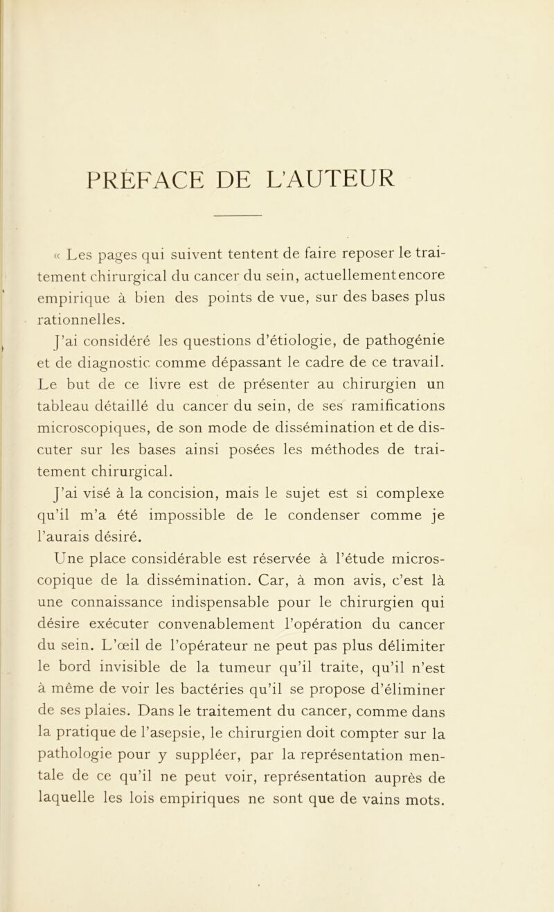PREFACE DE L'AUTEUR (c Les pages qui suivent tentent de faire reposer le trai- tement chirurgical du cancer du sein, actuellement encore empirique à bien des points de vue, sur des bases plus rationnelles. (’ai considéré les questions d’étiologie, de pathogénie et de diagnostic comme dépassant le cadre de ce travail. Le but de ce livre est de présenter au chirurgien un tableau détaillé du cancer du sein, de ses ramifications microscopiques, de son mode de dissémination et de dis- cuter sur les bases ainsi posées les méthodes de trai- tement chirurgical. J’ai visé à la concision, mais le sujet est si complexe qu’il m’a été impossible de le condenser comme je l’aurais désiré. Une place considérable est réservée à l’étude micros- copique de la dissémination. Car, à mon avis, c’est là une connaissance indispensable pour le chirurgien qui désire exécuter convenablement l’opération du cancer du sein. L’œil de l’opérateur ne peut pas plus délimiter le bord invisible de la tumeur qu’il traite, qu’il n’est à même de voir les bactéries qu’il se propose d’éliminer de ses plaies. Dans le traitement du cancer, comme dans la pratique de l’asepsie, le chirurgien doit compter sur la pathologie pour y suppléer, par la représentation men- tale de ce qu’il ne peut voir, représentation auprès de laquelle les lois empiriques ne sont que de vains mots.