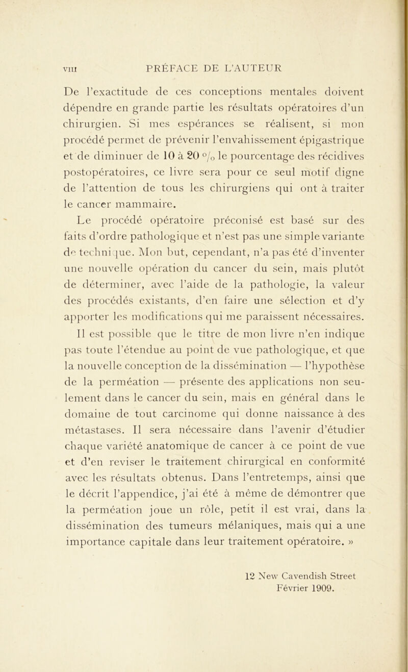 De l’exactitude de ces conceptions mentales doivent dépendre en grande partie les résultats opératoires d’un chirurgien. Si mes espérances se réalisent, si mon procédé permet de prévenir l’envahissement épigastrique et de diminuer de 10 à 20 % le pourcentage des récidives postopératoires, ce livre sera pour ce seul motif digne de l’attention de tous les chirurgiens qui ont à traiter le cancer mammaire. Le procédé opératoire préconisé est basé sur des faits d’ordre pathologique et n’est pas une simple variante de technique. Mon but, cependant, n’a pas été d’inventer une nouvelle opération du cancer du sein, mais plutôt de déterminer, avec l’aide de la pathologie, la valeur des procédés existants, d’en faire une sélection et d’y apporter les modifications qui me paraissent nécessaires. Il est possible que le titre de mon livre n’en indique pas toute l'étendue au point de vue pathologique, et que la nouvelle conception de la dissémination — l’hypothèse de la perméation — présente des applications non seu- lement dans le cancer du sein, mais en général dans le domaine de tout carcinome qui donne naissance à des métastases. Il sera nécessaire dans l’avenir d’étudier chaque variété anatomique de cancer à ce point de vue et d’en reviser le traitement chirurgical en conformité avec les résultats obtenus. Dans l’entretemps, ainsi que le décrit l’appendice, j’ai été à même de démontrer que la perméation joue un rôle, petit il est vrai, dans la dissémination des tumeurs mélaniques, mais qui a une importance capitale dans leur traitement opératoire. » 12 New Cavendish Street Février 1909.