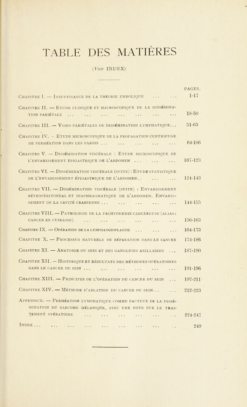 TABLE DES MATIÈRES (Voir INDEX) Chapitre I. — Insuffisance de la théorie embolique ... Chapitre II. — Etude clinique et macroscopique de la dissémina- tion PARIÉTALE ... ... ... ... ... ... ... Chapitre III. — Voies pariétales de dissémination lymphatique. .. Chapitre IV. - Etude microscopique de la propagation centrifuge DE PERMÉATION DANS LES PAROIS ... Chapitre V. — Dissémination viscérale : Etude microscopique de l’envahissement épigastrique de l’abdomen ... ... ... Chapitre VI. — Dissémination viscérale (suite) : Etude statistique DE L’ENVAHISSEMENT ÉPIGASTRIQUE DE l’abdomen. . Chapitre VII. — Dissémination viscérale (suite) : Envahissement RÉTROPÉRITONÉAL ET DIAPHRAGMATIQUE DE L’ABDOMEN. ENVAHIS- SEMENT DE LA CAVITÉ CRANIENNE ... Chapitre VIII. — Pathologie de la pachydermie cancéreuse (alias : CANCER EN CUIRASSE) Chapitre IX. — Opération de la lymphangioplastie ... ... . . . Chapitre X. — Processus naturels de réparation dans le cancer Chapitre XI. — Anatomie du sein et des ganglions axillaires ... Chapitre XII. — Historique et résultats des méthodes opératoires DANS LE CANCER DU SEIN ... Chapitre XIII. — Principes de l’opération du cancer du sein Chapitre XIV. — Méthode d’ablation du cancer du sein. .. ... Appendice. — Perméation lymphatique comme facteur de la dissé- mination DU SARCOME MÉLANIQUE, AVEC UNE NOTE SUR LE TRAI- TEMENT OPÉRATOIRE PAGES. 1-17 18-50 51-63 64-106 107-123 124-143 144-155 156-163 164-173 174-186 187-190 191-196 197-211 212-223 224-247 Index ... 249