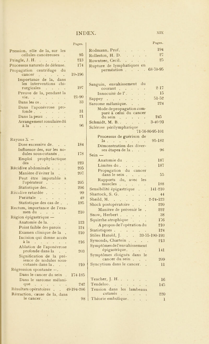 Pages. Pression, rôle de la, sur les cellules cancéreuses . 95 Pringle, J. H 213 Processus naturels de défense. 174 Propagation centrifuge du cancer 19-196 Importance de la, dans les interventions chi- rurgicales .... 197 Preuve de la, pendant la vie 21-90 Dans les os 33 Dans l’aponévrose pro- fonde 31 Dans la peau .... 21 Arrangement zonulairedû à la 96 Rayons X — Dose excessive de. . . 184 Influence des, sur les no- dules sous-cutanés . . 178 Emploi prophylactique des 223 Récidive abdominale . . . 205 Manière d’éviter la . . 207 Peut être imputable à l’opérateur .... 205 Statistique des. . . . 206 Récidive retardée .... 99 Pariétale 49 Statistique des cas de . . 195 Rectum, importance de l’exa- men du 210 Région épigastrique — Anatomie de la. 123 Point faible des parois . 124 Examen clinique de la . 210 Incision qui donne accès à la 216 Ablation de l’aponévrose profonde dans la . . 203 Signification de la pré- sence de nodules sous- cutanés dans la. . . 210 Régression spontanée —, Dans le cancer du sein . 174-185 Dans le sarcome mélani- que 242 Résultats opératoires . . 49-194-206 Rétraction, cause de la, dans le cancer 98 Rodmann, Prof Pages. 194 Rolleston, H. D 27 Rowntree, Cecil 25 Rupture de lymphatiques en perméation .... 68-70-95 Sanguin, envahissement du courant 2-17 Innocuité de T . 15 Sappey 51-52 Sarcome mélanique. 224 Mode de propagation com- paré à celui du cancer du sein 245 Schmidt, M. B 3-40-93 Sclérose périlymphatique 71-76-80-95-101 Processus de guérison de la 95-182 Démonstration des diver- ses étapes de la . 96 Sein — Anatomie du ... 187 Limites du 187 Propagation du cancer dans le sein .... 55 Rapports du, avec les muscles 188 Sensibilité épigastrique . 141-210 Shattock, S. G 44 Sheild, M 2-24-123 Shock postopératoire . 220 Manière de prévenir le . 222 Snow, Herbert 38 Squirrhe atrophique 176 A propos de l’opération du 210 Statistiques 124 Stiles Harold, J. . . 33-55-190-193 Symonds, Chartein . 213 Symptômes de l’envahissement épigastrique. 141 Symptômes éloignés dans le cancer du sein . 209 Syncytium dans le cancer. 11 Teacher, J. H 16 Tendeloo 145 Tension dans les lambeaux cutanés 220 Théorie embolique. 1