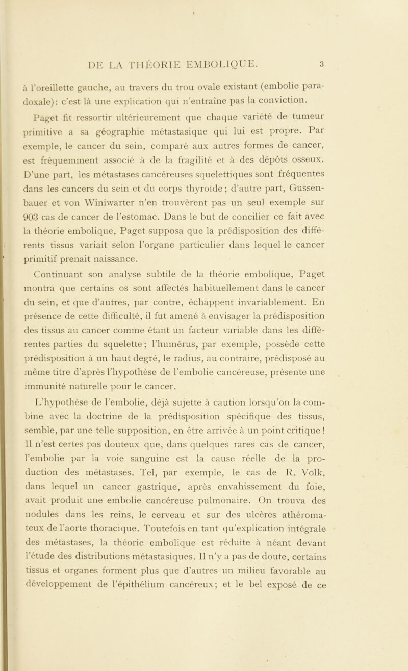 à l'oreillette gauche, au travers du trou ovale existant (embolie para- doxale): c’est là une explication qui n’entraîne pas la conviction. Paget ht ressortir ultérieurement que chaque variété de tumeur primitive a sa géographie métastasique qui lui est propre. Par exemple, le cancer du sein, comparé aux autres formes de cancer, est fréquemment associé à de la fragilité et à des dépôts osseux. D’une part, les métastases cancéreuses squelettiques sont fréquentes dans les cancers du sein et du corps thyroïde ; d’autre part, Gussen- bauer et von Winiwarter n’en trouvèrent pas un seul exemple sur 903 cas de cancer de l’estomac. Dans le but de concilier ce fait avec la théorie embolique, Paget supposa que la prédisposition des diffé- rents tissus variait selon l’organe particulier dans lequel le cancer primitif prenait naissance. Continuant son analyse subtile de la théorie embolique, Paget montra que certains os sont affectés habituellement dans le cancer du sein, et que d’autres, par contre, échappent invariablement. En présence de cette difficulté, il fut amené à envisager la prédisposition des tissus au cancer comme étant un facteur variable dans les diffé- rentes parties du squelette ; l’humérus, par exemple, possède cette prédisposition à un haut degré, le radius, au contraire, prédisposé au même titre d’après l’hypothèse de l’embolie cancéreuse, présente une immunité naturelle pour le cancer. L’hypothèse de l’embolie, déjà sujette à caution lorsqu’on la com- bine avec la doctrine de la prédisposition spécifique des tissus, semble, par une telle supposition, en être arrivée à un point critique ! Il n’est certes pas douteux que, dans quelques rares cas de cancer, l’embolie par la voie sanguine est la cause réelle de la pro- duction des métastases. Tel, par exemple, le cas de R. Volk, dans lequel un cancer gastrique, après envahissement du foie, avait produit une embolie cancéreuse pulmonaire. On trouva des nodules dans les reins, le cerveau et sur des ulcères athéroma- teux de l’aorte thoracique. Toutefois en tant qu’explication intégrale des métastases, la théorie embolique est réduite à néant devant l’étude des distributions métastasiques. Il n’y a pas de doute, certains tissus et organes forment plus que d’autres un milieu favorable au développement de l’épithélium cancéreux; et le bel exposé de ce