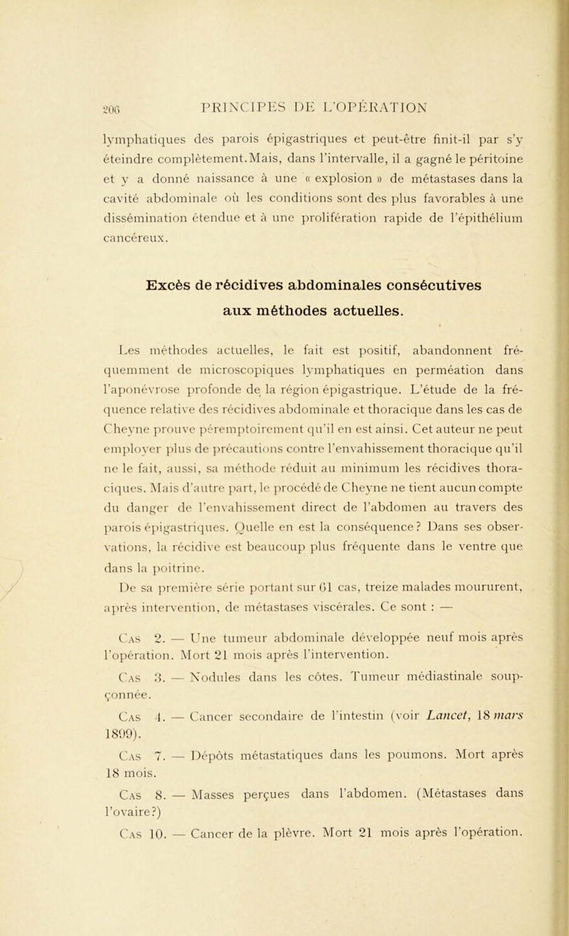 lymphatiques des parois épigastriques et peut-être finit-il par s’y éteindre complètement.Mais, dans l’intervalle, il a gagné le péritoine et y a donné naissance à une « explosion » de métastases dans la cavité abdominale où les conditions sont des plus favorables à une dissémination étendue et à une prolifération rapide de l’épithélium cancéreux. Excès de récidives abdominales consécutives aux méthodes actuelles. * Les méthodes actuelles, le fait est positif, abandonnent fré- quemment de microscopiques lymphatiques en perméation dans l’aponévrose profonde de la région épigastrique. L’étude de la fré- quence relative des récidives abdominale et thoracique dans les cas de Cheyne prouve péremptoirement qu’il en est ainsi. Cet auteur ne peut employer plus de précautions contre l’envahissement thoracique qu'il ne le fait, aussi, sa méthode réduit au minimum les récidives thora- ciques. Mais d’autre part, le procédé de Cheyne ne tient aucun compte du danger de l’envahissement direct de l’abdomen au travers des parois épigastriques. Quelle en est la conséquence? Dans ses obser- vations, la récidive est beaucoup plus fréquente dans le ventre que dans la poitrine. De sa première série portant sur 01 cas, treize malades moururent, après intervention, de métastases viscérales. Ce sont : — Cas 2. — Une tumeur abdominale développée neuf mois après l’opération. Mort 21 mois après l’intervention. Cas 3. — Nodules dans les côtes. Tumeur médiastinale soup- çonnée. Cas 4. — Cancer secondaire de l’intestin (voir Lancet, 1S mars 1899). Cas 7. — Dépôts métastatiques dans les poumons. Mort après 18 mois. Cas 8. — Masses perçues dans l’abdomen. (Métastases dans l’ovaire?) Cas 10. — Cancer de la plèvre. Mort 21 mois après l’opération.